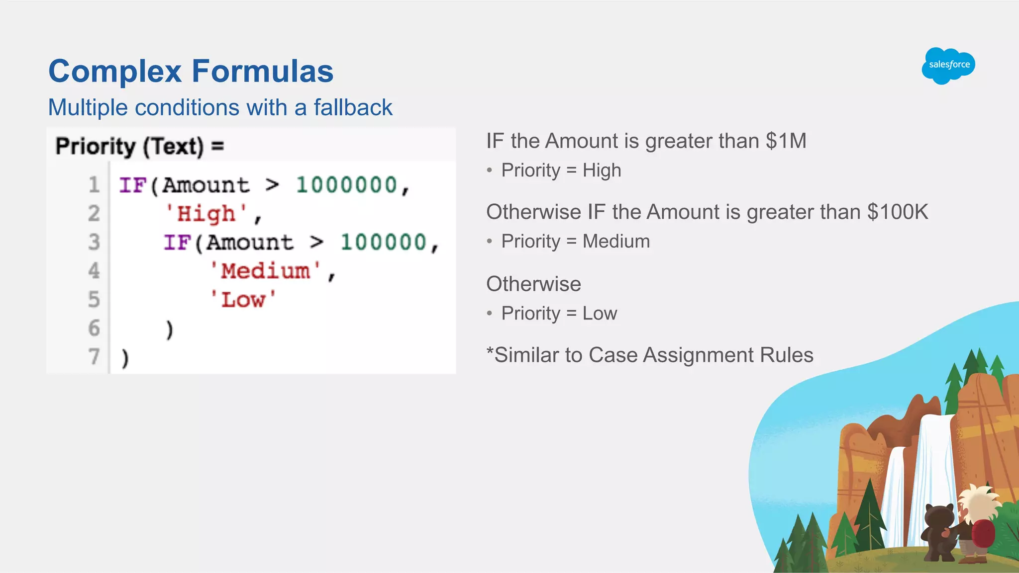 Complex Formulas
Multiple conditions with a fallback
IF the Amount is greater than $1M
•  Priority = High
Otherwise IF the Amount is greater than $100K
•  Priority = Medium
Otherwise
•  Priority = Low
*Similar to Case Assignment Rules
 
