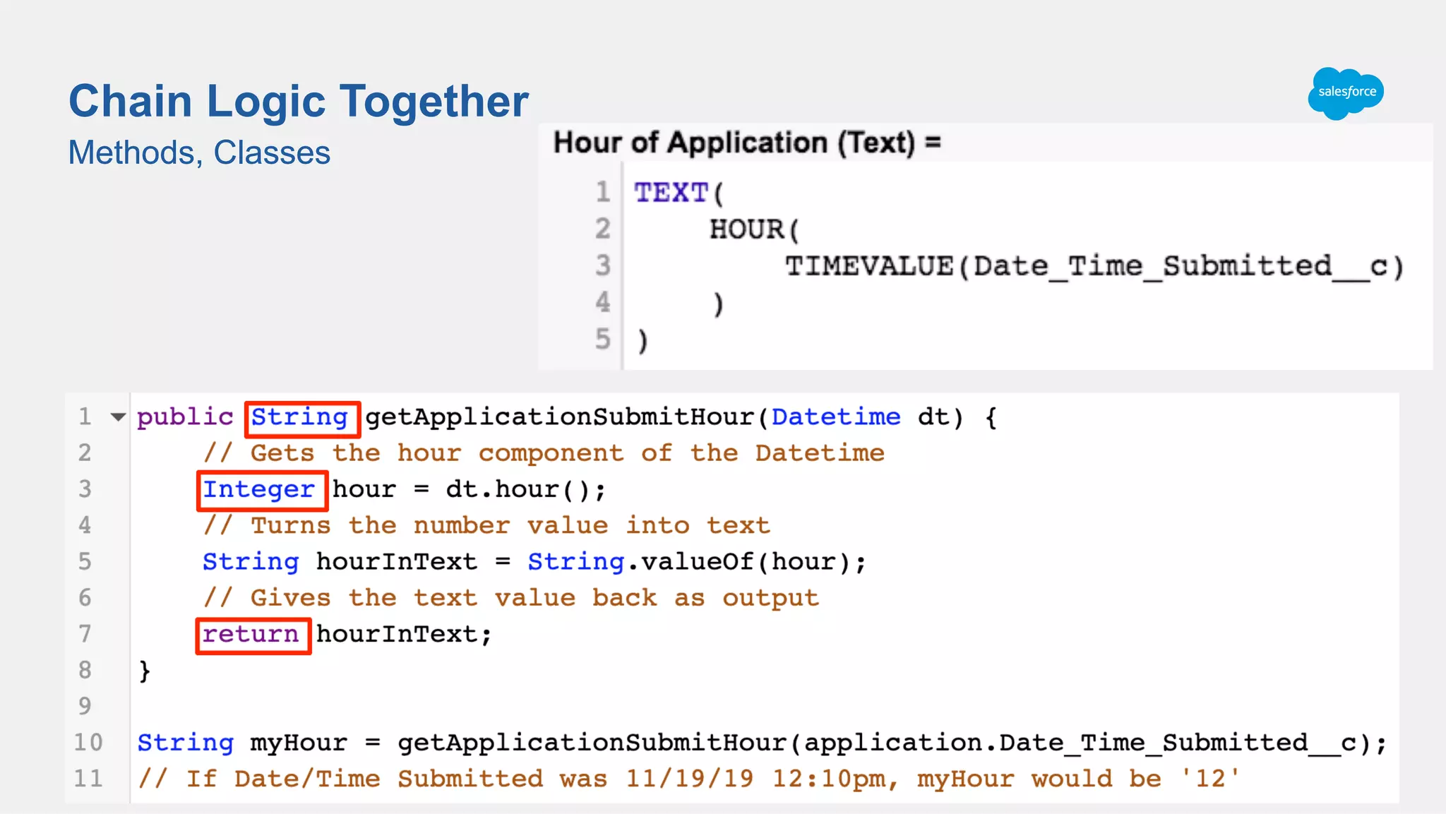 Methods, Classes
Chain Logic Together
Methods, Classes
Date_Time_Submitted__c = 11/19/19 12:10 pm (2019-11-19T12:10:21.000Z)
TIMEVALUE(Date_Time_Submitted__c) = 12:10:21.000
HOUR(12:10:21.000) = 12
TEXT(12) = ‘12’
Hour of Application(2019-11-19T12:10:21.000Z) = ‘12’
 