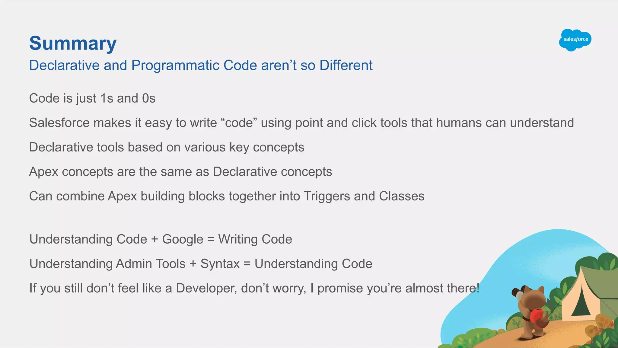 Summary
Code is just 1s and 0s
Salesforce makes it easy to write “code” using point and click tools that humans can understand
Declarative tools based on various key concepts
Apex concepts are the same as Declarative concepts
Can combine Apex building blocks together into Triggers and Classes
Declarative and Programmatic Code aren’t so Different
Understanding Code + Google = Writing Code
Understanding Admin Tools + Syntax = Understanding Code
If you still don’t feel like a Developer, don’t worry, I promise you’re almost there!
 