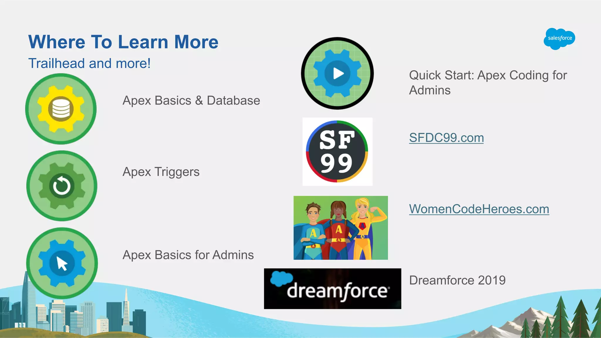 Where To Learn More
Trailhead and more!
Apex Basics & Database
Apex Triggers
Apex Basics for Admins
Quick Start: Apex Coding for
Admins
SFDC99.com
WomenCodeHeroes.com
Dreamforce 2019
 
