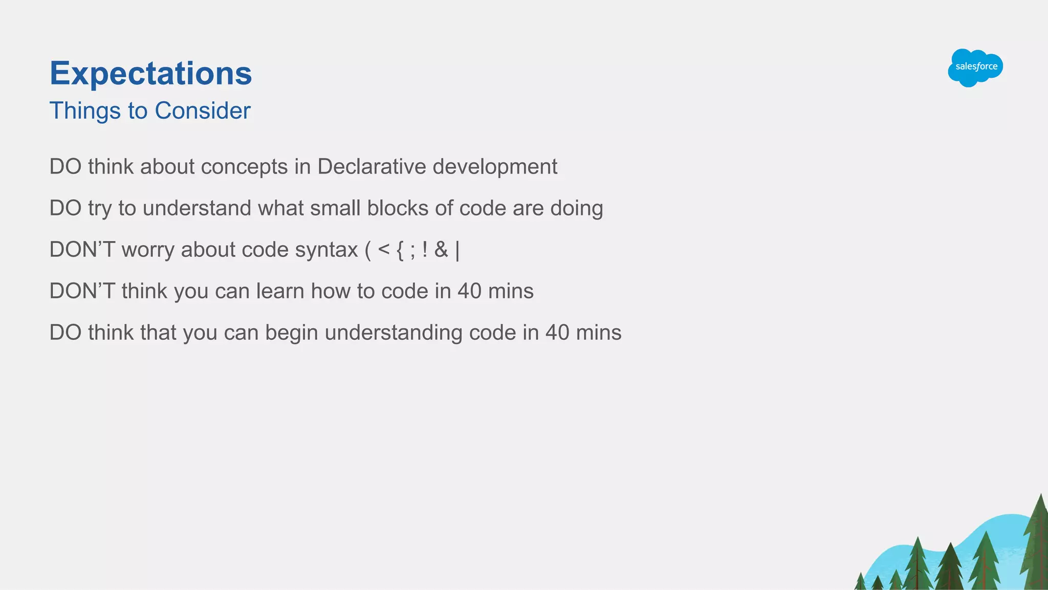 Expectations
DO think about concepts in Declarative development
DO try to understand what small blocks of code are doing
DON’T worry about code syntax ( < { ; ! & |
DON’T think you can learn how to code in 40 mins
DO think that you can begin understanding code in 40 mins
Things to Consider
 