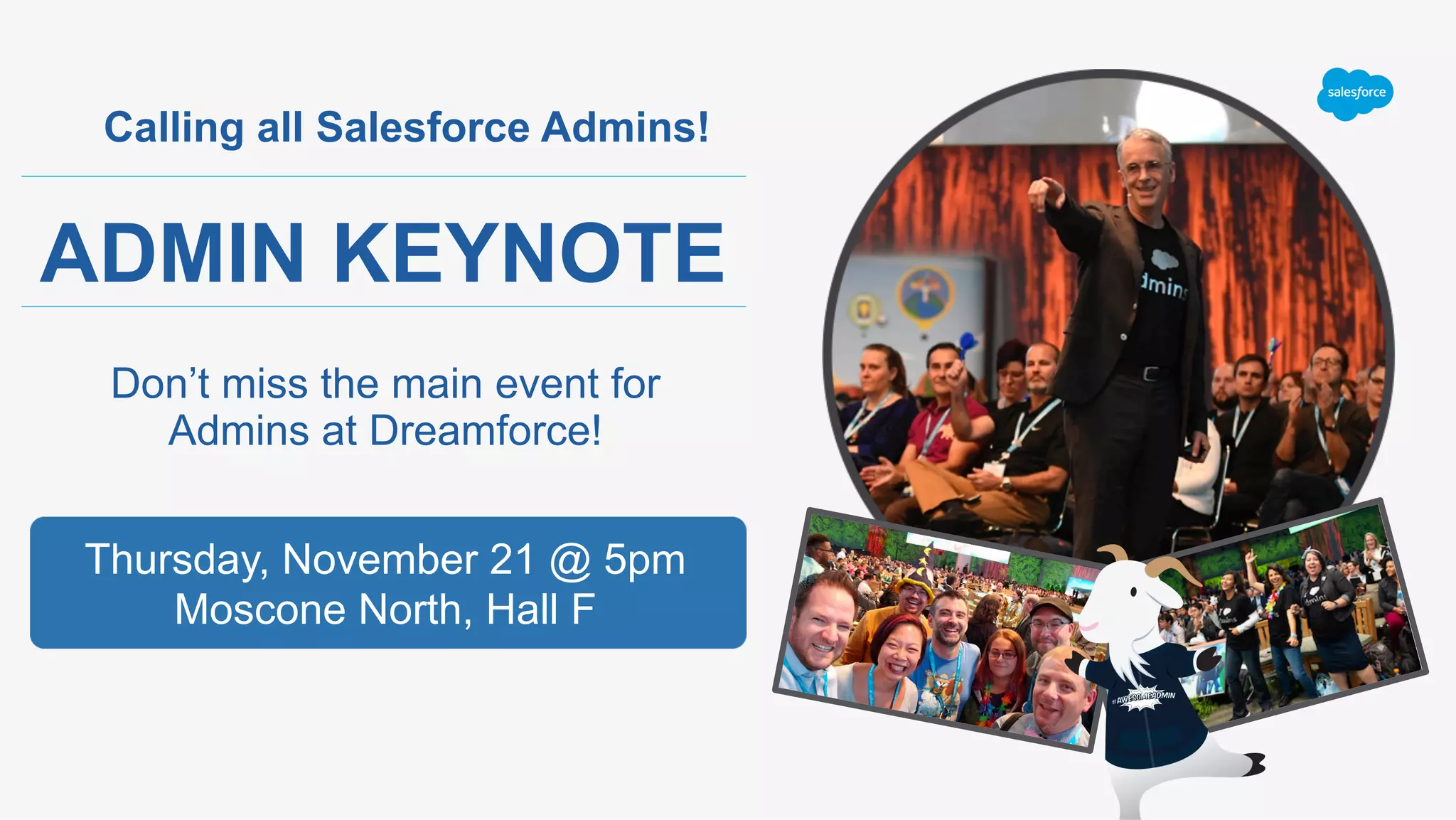 Calling all Salesforce Admins!
ADMIN KEYNOTE
Don’t miss the main event for
Admins at Dreamforce!
Thursday, November 21 @ 5pm
Moscone North, Hall F
 