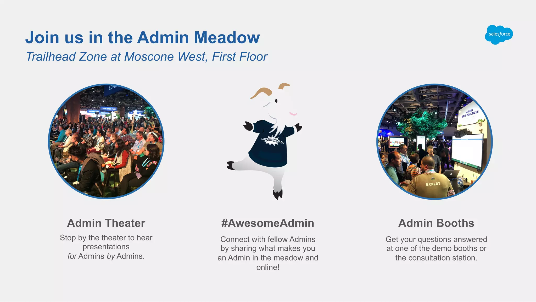Trailhead Zone at Moscone West, First Floor
Join us in the Admin Meadow
#AwesomeAdmin
Connect with fellow Admins
by sharing what makes you
an Admin in the meadow and
online!
Admin Theater
Stop by the theater to hear
presentations
for Admins by Admins.
Admin Booths
Get your questions answered
at one of the demo booths or
the consultation station.
 