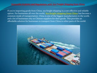 If you're importing goods from China, sea freight shipping is a cost-effective and reliable
option. For businesses all over the world, Sea freight shipping from China has become a
common mode of transportation. China is one of the biggest manufacturers in the world,
and a lot of businesses rely on Chinese suppliers for their goods. This provides an
affordable solution for businesses to transport from China to other parts of the world.
 