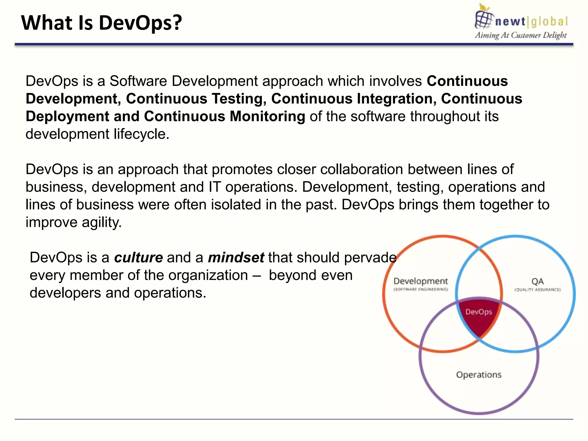 What Is DevOps?
DevOps is a Software Development approach which involves Continuous
Development, Continuous Testing, Continuous Integration, Continuous
Deployment and Continuous Monitoring of the software throughout its
development lifecycle.
DevOps is an approach that promotes closer collaboration between lines of
business, development and IT operations. Development, testing, operations and
lines of business were often isolated in the past. DevOps brings them together to
improve agility.
DevOps is a culture and a mindset that should pervade
every member of the organization – beyond even
developers and operations.
 