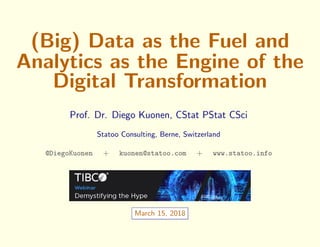 (Big) Data as the Fuel and
Analytics as the Engine of the
Digital Transformation
Prof. Dr. Diego Kuonen, CStat PStat CSci
Statoo Consulting, Berne, Switzerland
@DiegoKuonen + kuonen@statoo.com + www.statoo.info
March 15, 2018
 
