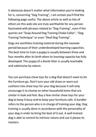 It obviously doesn't matter what information you're looking
for is, concerning quot;Dog Trainingquot;, I am certain you'll find the
following page useful. The above article as well as lots of
others on this web site are truly worthwhile for any person
fascinated with phrases related to quot;Dog Trainingquot;, even if the
queries are quot;Snap Around Dog Training Choke Collarquot;, quot;Dog
Training Techniquequot; or even quot;Deaf Dog Trainingquot; .
Dogs are worthless training material during the neonate
period because of their underdeveloped learning capacities.
The best time to train a puppy is usually between three and
four months after its birth when its learning capacity has fully
developed. The puppy of a docile litter is usually teachable
and submissive by nature.


You can purchase chew toys for a dog that doesn't want to let
the furniture go. Don't turn your old shoes or worn out
cushions into chew toys for your dog because it will only
encourage it to chomp on other household items that are
similar in look and feel. Buy a few similar chew toys for your
dog to keep it busy and to keep your furniture safe. A handler
refers to the person who is in charge of training your dog. Dog
training is usually done in accordance with the personality of
your dog in order to bring the best of it out. A well-trained
dog is able to control its intrinsic nature and use it please its
masters.
 