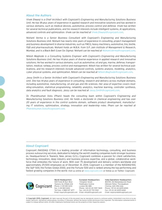 About Cognizant
Cognizant (NASDAQ: CTSH) is a leading provider of information technology, consulting, and business
process outsourcing services, dedicated to helping the world’s leading companies build stronger business-
es. Headquartered in Teaneck, New Jersey (U.S.), Cognizant combines a passion for client satisfaction,
technology innovation, deep industry and business process expertise, and a global, collaborative work-
force that embodies the future of work. With over 75 development and delivery centers worldwide and
approximately 211,500 employees as of December 31, 2014, Cognizant is a member of the NASDAQ-100,
the S&P 500, the Forbes Global 2000, and the Fortune 500 and is ranked among the top performing and
fastest growing companies in the world. Visit us online at www.cognizant.com or follow us on Twitter: Cognizant.
World Headquarters
500 Frank W. Burr Blvd.
Teaneck, NJ 07666 USA
Phone: +1 201 801 0233
Fax: +1 201 801 0243
Toll Free: +1 888 937 3277
Email: inquiry@cognizant.com
European Headquarters
1 Kingdom Street
Paddington Central
London W2 6BD
Phone: +44 (0) 20 7297 7600
Fax: +44 (0) 20 7121 0102
Email: infouk@cognizant.com
India Operations Headquarters
#5/535, Old Mahabalipuram Road
Okkiyam Pettai, Thoraipakkam
Chennai, 600 096 India
Phone: +91 (0) 44 4209 6000
Fax: +91 (0) 44 4209 6060
Email: inquiryindia@cognizant.com
­­© Copyright 2015, Cognizant. All rights reserved. No part of this document may be reproduced, stored in a retrieval system, transmitted in any form or by any
means, electronic, mechanical, photocopying, recording, or otherwise, without the express written permission from Cognizant. The information contained herein is
subject to change without notice. All other trademarks mentioned herein are the property of their respective owners.
About the Authors
Vivek Diwanji is a Chief Architect with Cognizant’s Engineering and Manufacturing Solutions Business
Unit. He has 18-plus years of experience in applied research and innovative solutions and has worked in
various domains, such as medical devices, automotive, process control and defense. Vivek has written
for several technical publications, and his research interests include intelligent systems, AI applications,
advanced controls and optimization. Vivek can be reached at Vivek.Diwanji@cognizant.com.
Nishant Verma is a Senior Business Consultant with Cognizant’s Engineering and Manufacturing
Solutions Business Unit. Nishant has nearly nine years of experience in consulting, project management
and business development in diverse industries, such as FMCG, heavy machinery, automotive, tire, textile,
F&B and pharmaceuticals. Nishant holds an M.B.A. from S.P. Jain institute of Management & Research,
Mumbai, and is a Black Belt (Lean Six Sigma). Nishant can be reached at Nishant.Verma@cognizant.com.
Nitesh Waghode is a Consulting Systems Engineer with Cognizant’s Engineering and Manufacturing
Solutions Business Unit. He has 14-plus years of diverse experience in applied research and innovative
solutions. He has worked in various domains, such as automotive, oil and gas, marine, defense, transpor-
tation, medical, railway, process control and management. Nitesh has written for several technical pub-
lications, and his research interests include advanced controls, systems analysis, modeling, analytics,
cyber physical systems, and optimization. Nitesh can be reached at Nitesh.Waghode@cognizant.com.
Jessy Smith is a Senior Architect with Cognizant’s Engineering and Manufacturing Solutions Business
Unit. She has 14-plus years of experience in consulting, research and delivery across multiple domains,
including automotive, manufacturing, oil and gas and life sciences. Her area of expertise covers mod-
eling-simulation, statistical programming, reliability analytics, machine learning, controller synthesis,
data analytics and fault diagnosis. Jessy can be reached at Jessy.Smith@cognizant.com.
Dr. Phanibhushan Sistu (Phani) heads the consulting team within Cognizant’s Engineering and
Manufacturing Solutions Business Unit. He holds a doctorate in chemical engineering and has over
20 years of experience in the control systems domain, software product development, manufactur-
ing IT solutions, optimization, strategy, innovation and leadership roles. Phani can be reached at
Phanibhsuhan.Sistu@cognizant.com.
 