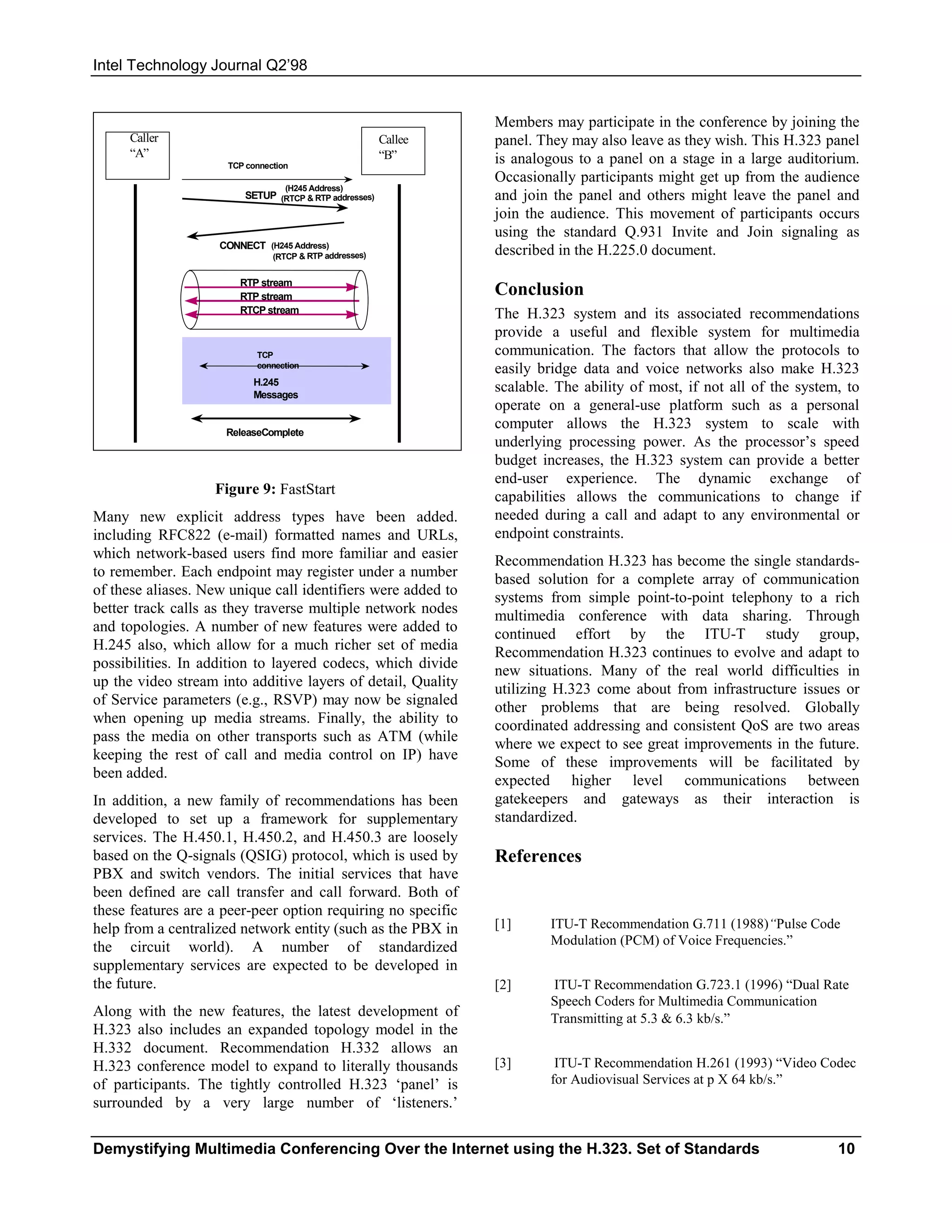 Intel Technology Journal Q2’98


                                                                 Members may participate in the conference by joining the
     Caller                                             Callee   panel. They may also leave as they wish. This H.323 panel
     “A”                                                “B”      is analogous to a panel on a stage in a large auditorium.
                     TCP connection
                                                                 Occasionally participants might get up from the audience
                                  (H245 Address)
                         SETUP (RTCP & RTP addresses)            and join the panel and others might leave the panel and
                                                                 join the audience. This movement of participants occurs
                                                                 using the standard Q.931 Invite and Join signaling as
                    CONNECT (H245 Address)
                               (RTCP & RTP addresses)
                                                                 described in the H.225.0 document.

                        RTP stream
                        RTP stream                               Conclusion
                        RTCP stream                              The H.323 system and its associated recommendations
                                                                 provide a useful and flexible system for multimedia
                           TCP                                   communication. The factors that allow the protocols to
                           connection
                                                                 easily bridge data and voice networks also make H.323
                          H.245
                          Messages
                                                                 scalable. The ability of most, if not all of the system, to
                                                                 operate on a general-use platform such as a personal
                     ReleaseComplete
                                                                 computer allows the H.323 system to scale with
                                                                 underlying processing power. As the processor’s speed
                                                                 budget increases, the H.323 system can provide a better
                                                                 end-user experience. The dynamic exchange of
                   Figure 9: FastStart                           capabilities allows the communications to change if
Many new explicit address types have been added.                 needed during a call and adapt to any environmental or
including RFC822 (e-mail) formatted names and URLs,              endpoint constraints.
which network-based users find more familiar and easier          Recommendation H.323 has become the single standards-
to remember. Each endpoint may register under a number           based solution for a complete array of communication
of these aliases. New unique call identifiers were added to      systems from simple point-to-point telephony to a rich
better track calls as they traverse multiple network nodes       multimedia conference with data sharing. Through
and topologies. A number of new features were added to           continued effort by the ITU-T study group,
H.245 also, which allow for a much richer set of media           Recommendation H.323 continues to evolve and adapt to
possibilities. In addition to layered codecs, which divide       new situations. Many of the real world difficulties in
up the video stream into additive layers of detail, Quality      utilizing H.323 come about from infrastructure issues or
of Service parameters (e.g., RSVP) may now be signaled           other problems that are being resolved. Globally
when opening up media streams. Finally, the ability to           coordinated addressing and consistent QoS are two areas
pass the media on other transports such as ATM (while            where we expect to see great improvements in the future.
keeping the rest of call and media control on IP) have           Some of these improvements will be facilitated by
been added.                                                      expected higher level communications between
In addition, a new family of recommendations has been            gatekeepers and gateways as their interaction is
developed to set up a framework for supplementary                standardized.
services. The H.450.1, H.450.2, and H.450.3 are loosely
based on the Q-signals (QSIG) protocol, which is used by         References
PBX and switch vendors. The initial services that have
been defined are call transfer and call forward. Both of
these features are a peer-peer option requiring no specific
help from a centralized network entity (such as the PBX in       [1]      ITU-T Recommendation G.711 (1988)“Pulse Code
                                                                          Modulation (PCM) of Voice Frequencies.”
the circuit world). A number of standardized
supplementary services are expected to be developed in
the future.                                                      [2]      ITU-T Recommendation G.723.1 (1996) “Dual Rate
                                                                          Speech Coders for Multimedia Communication
Along with the new features, the latest development of                    Transmitting at 5.3 & 6.3 kb/s.”
H.323 also includes an expanded topology model in the
H.332 document. Recommendation H.332 allows an
H.323 conference model to expand to literally thousands          [3]       ITU-T Recommendation H.261 (1993) “Video Codec
of participants. The tightly controlled H.323 ‘panel’ is                  for Audiovisual Services at p X 64 kb/s.”
surrounded by a very large number of ‘listeners.’

Demystifying Multimedia Conferencing Over the Internet using the H.323. Set of Standards                                10
 