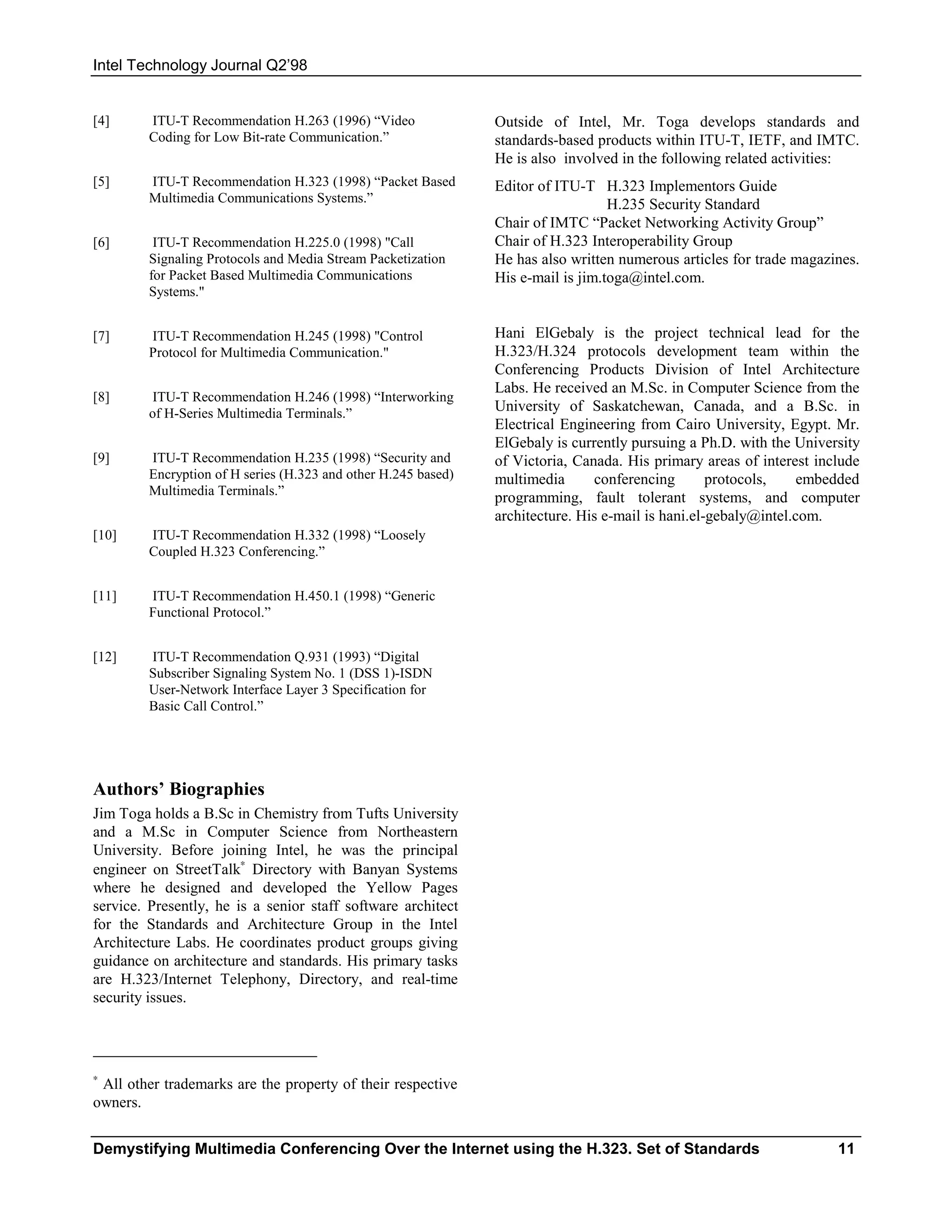 Intel Technology Journal Q2’98


[4]      ITU-T Recommendation H.263 (1996) “Video               Outside of Intel, Mr. Toga develops standards and
         Coding for Low Bit-rate Communication.”                standards-based products within ITU-T, IETF, and IMTC.
                                                                He is also involved in the following related activities:
[5]      ITU-T Recommendation H.323 (1998) “Packet Based        Editor of ITU-T H.323 Implementors Guide
         Multimedia Communications Systems.”                                       H.235 Security Standard
                                                                Chair of IMTC “Packet Networking Activity Group”
[6]       ITU-T Recommendation H.225.0 (1998) "Call             Chair of H.323 Interoperability Group
         Signaling Protocols and Media Stream Packetization     He has also written numerous articles for trade magazines.
         for Packet Based Multimedia Communications             His e-mail is jim.toga@intel.com.
         Systems."


[7]      ITU-T Recommendation H.245 (1998) "Control             Hani ElGebaly is the project technical lead for the
         Protocol for Multimedia Communication."                H.323/H.324 protocols development team within the
                                                                Conferencing Products Division of Intel Architecture
                                                                Labs. He received an M.Sc. in Computer Science from the
[8]       ITU-T Recommendation H.246 (1998) “Interworking
         of H-Series Multimedia Terminals.”                     University of Saskatchewan, Canada, and a B.Sc. in
                                                                Electrical Engineering from Cairo University, Egypt. Mr.
                                                                ElGebaly is currently pursuing a Ph.D. with the University
[9]      ITU-T Recommendation H.235 (1998) “Security and        of Victoria, Canada. His primary areas of interest include
         Encryption of H series (H.323 and other H.245 based)   multimedia      conferencing        protocols,    embedded
         Multimedia Terminals.”
                                                                programming, fault tolerant systems, and computer
                                                                architecture. His e-mail is hani.el-gebaly@intel.com.
[10]     ITU-T Recommendation H.332 (1998) “Loosely
         Coupled H.323 Conferencing.”


[11]     ITU-T Recommendation H.450.1 (1998) “Generic
         Functional Protocol.”


[12]     ITU-T Recommendation Q.931 (1993) “Digital
         Subscriber Signaling System No. 1 (DSS 1)-ISDN
         User-Network Interface Layer 3 Specification for
         Basic Call Control.”




Authors’ Biographies
Jim Toga holds a B.Sc in Chemistry from Tufts University
and a M.Sc in Computer Science from Northeastern
University. Before joining Intel, he was the principal
engineer on StreetTalk∗ Directory with Banyan Systems
where he designed and developed the Yellow Pages
service. Presently, he is a senior staff software architect
for the Standards and Architecture Group in the Intel
Architecture Labs. He coordinates product groups giving
guidance on architecture and standards. His primary tasks
are H.323/Internet Telephony, Directory, and real-time
security issues.




∗
 All other trademarks are the property of their respective
owners.


Demystifying Multimedia Conferencing Over the Internet using the H.323. Set of Standards                              11
 