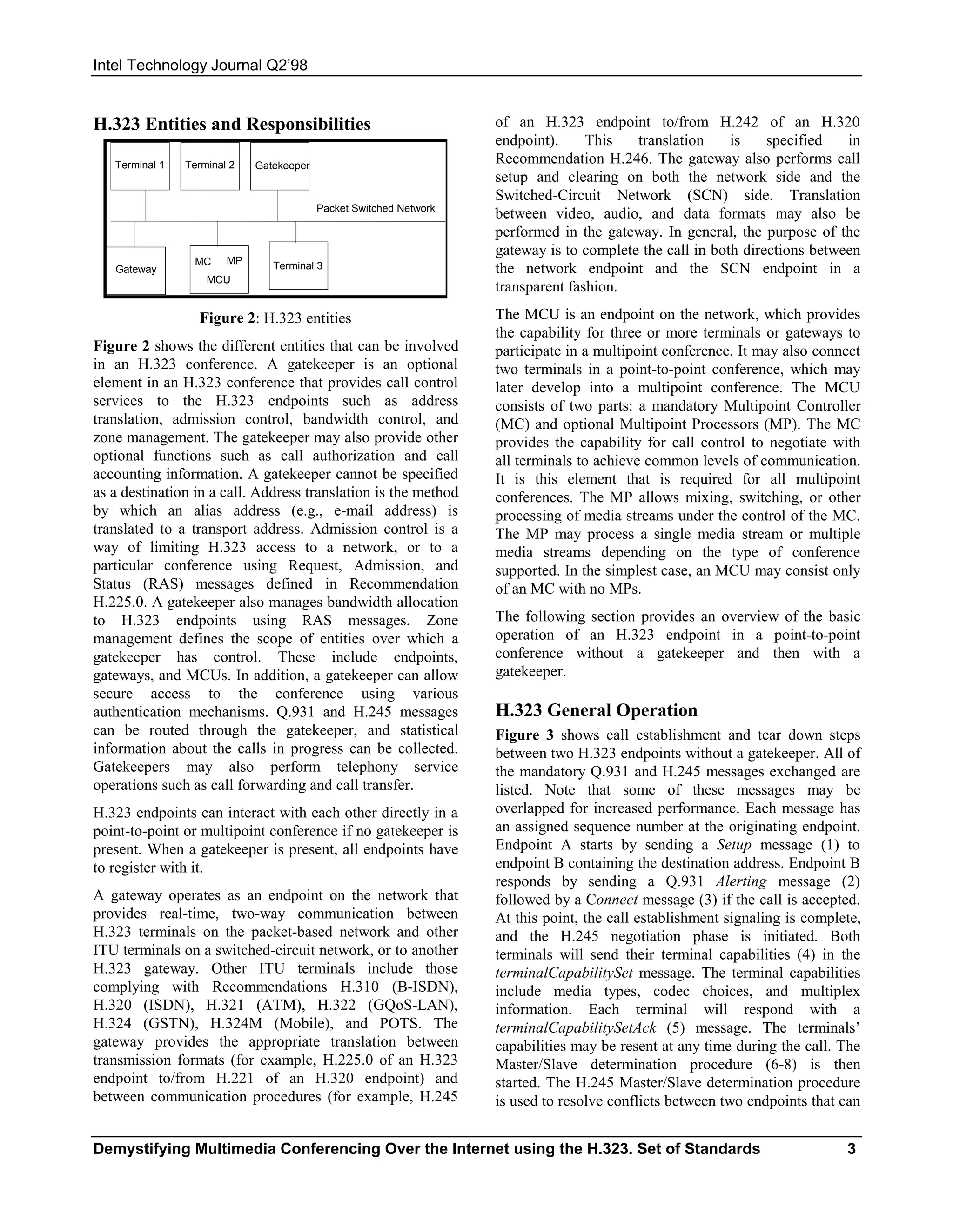 Intel Technology Journal Q2’98


H.323 Entities and Responsibilities                                 of an H.323 endpoint to/from H.242 of an H.320
                                                                    endpoint).     This   translation     is    specified   in
   Terminal 1   Terminal 2   Gatekeeper
                                                                    Recommendation H.246. The gateway also performs call
                                                                    setup and clearing on both the network side and the
                                                                    Switched-Circuit Network (SCN) side. Translation
                                          Packet Switched Network
                                                                    between video, audio, and data formats may also be
                                                                    performed in the gateway. In general, the purpose of the
                                                                    gateway is to complete the call in both directions between
                 MC     MP      Terminal 3
   Gateway                                                          the network endpoint and the SCN endpoint in a
                    MCU
                                                                    transparent fashion.

                  Figure 2: H.323 entities                          The MCU is an endpoint on the network, which provides
                                                                    the capability for three or more terminals or gateways to
Figure 2 shows the different entities that can be involved          participate in a multipoint conference. It may also connect
in an H.323 conference. A gatekeeper is an optional                 two terminals in a point-to-point conference, which may
element in an H.323 conference that provides call control           later develop into a multipoint conference. The MCU
services to the H.323 endpoints such as address                     consists of two parts: a mandatory Multipoint Controller
translation, admission control, bandwidth control, and              (MC) and optional Multipoint Processors (MP). The MC
zone management. The gatekeeper may also provide other              provides the capability for call control to negotiate with
optional functions such as call authorization and call              all terminals to achieve common levels of communication.
accounting information. A gatekeeper cannot be specified            It is this element that is required for all multipoint
as a destination in a call. Address translation is the method       conferences. The MP allows mixing, switching, or other
by which an alias address (e.g., e-mail address) is                 processing of media streams under the control of the MC.
translated to a transport address. Admission control is a           The MP may process a single media stream or multiple
way of limiting H.323 access to a network, or to a                  media streams depending on the type of conference
particular conference using Request, Admission, and                 supported. In the simplest case, an MCU may consist only
Status (RAS) messages defined in Recommendation                     of an MC with no MPs.
H.225.0. A gatekeeper also manages bandwidth allocation
to H.323 endpoints using RAS messages. Zone                         The following section provides an overview of the basic
management defines the scope of entities over which a               operation of an H.323 endpoint in a point-to-point
gatekeeper has control. These include endpoints,                    conference without a gatekeeper and then with a
gateways, and MCUs. In addition, a gatekeeper can allow             gatekeeper.
secure access to the conference using various
authentication mechanisms. Q.931 and H.245 messages                 H.323 General Operation
can be routed through the gatekeeper, and statistical               Figure 3 shows call establishment and tear down steps
information about the calls in progress can be collected.           between two H.323 endpoints without a gatekeeper. All of
Gatekeepers may also perform telephony service                      the mandatory Q.931 and H.245 messages exchanged are
operations such as call forwarding and call transfer.               listed. Note that some of these messages may be
H.323 endpoints can interact with each other directly in a          overlapped for increased performance. Each message has
point-to-point or multipoint conference if no gatekeeper is         an assigned sequence number at the originating endpoint.
present. When a gatekeeper is present, all endpoints have           Endpoint A starts by sending a Setup message (1) to
to register with it.                                                endpoint B containing the destination address. Endpoint B
                                                                    responds by sending a Q.931 Alerting message (2)
A gateway operates as an endpoint on the network that               followed by a Connect message (3) if the call is accepted.
provides real-time, two-way communication between                   At this point, the call establishment signaling is complete,
H.323 terminals on the packet-based network and other               and the H.245 negotiation phase is initiated. Both
ITU terminals on a switched-circuit network, or to another          terminals will send their terminal capabilities (4) in the
H.323 gateway. Other ITU terminals include those                    terminalCapabilitySet message. The terminal capabilities
complying with Recommendations H.310 (B-ISDN),                      include media types, codec choices, and multiplex
H.320 (ISDN), H.321 (ATM), H.322 (GQoS-LAN),                        information. Each terminal will respond with a
H.324 (GSTN), H.324M (Mobile), and POTS. The                        terminalCapabilitySetAck (5) message. The terminals’
gateway provides the appropriate translation between                capabilities may be resent at any time during the call. The
transmission formats (for example, H.225.0 of an H.323              Master/Slave determination procedure (6-8) is then
endpoint to/from H.221 of an H.320 endpoint) and                    started. The H.245 Master/Slave determination procedure
between communication procedures (for example, H.245                is used to resolve conflicts between two endpoints that can


Demystifying Multimedia Conferencing Over the Internet using the H.323. Set of Standards                                     3
 