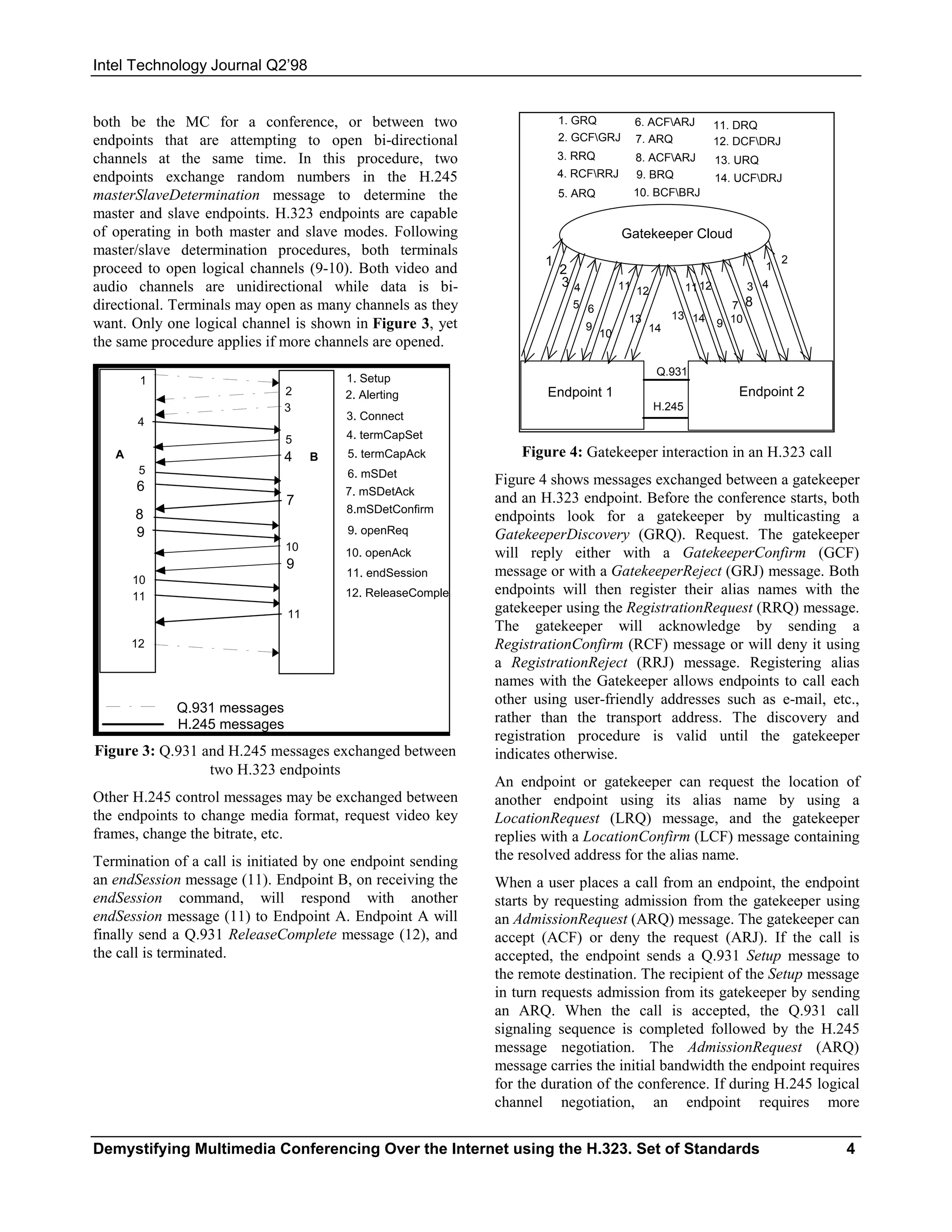 Intel Technology Journal Q2’98


both be the MC for a conference, or between two                          1. GRQ          6. ACFARJ            11. DRQ
endpoints that are attempting to open bi-directional                     2. GCFGRJ      7. ARQ                12. DCFDRJ
channels at the same time. In this procedure, two                        3. RRQ          8. ACFARJ            13. URQ
endpoints exchange random numbers in the H.245                           4. RCFRRJ      9. BRQ                14. UCFDRJ
masterSlaveDetermination message to determine the                        5. ARQ          10. BCFBRJ
master and slave endpoints. H.323 endpoints are capable
of operating in both master and slave modes. Following                                 Gatekeeper Cloud
master/slave determination procedures, both terminals
                                                                     1                                                       2
proceed to open logical channels (9-10). Both video and                  2                                               1
audio channels are unidirectional while data is bi-                      34            11 12           11 12        3 4
directional. Terminals may open as many channels as they                   5 6                                   7 8
                                                                                        13        13 14
want. Only one logical channel is shown in Figure 3, yet                      9              14                9 10
                                                                                  10
the same procedure applies if more channels are opened.
                                                                                               Q.931
        1                               1. Setup
                              2         2. Alerting                  Endpoint 1                                    Endpoint 2
                              3                                                                H.245
       4                                3. Connect
                              5         4. termCapSet
   A                          4    B    5. termCapAck            Figure 4: Gatekeeper interaction in an H.323 call
        5                               6. mSDet
       6                                                     Figure 4 shows messages exchanged between a gatekeeper
                                        7. mSDetAck
                              7                              and an H.323 endpoint. Before the conference starts, both
                                        8.mSDetConfirm
       8                                                     endpoints look for a gatekeeper by multicasting a
       9                                9. openReq           GatekeeperDiscovery (GRQ). Request. The gatekeeper
                              10        10. openAck          will reply either with a GatekeeperConfirm (GCF)
                              9
                                        11. endSession       message or with a GatekeeperReject (GRJ) message. Both
       10
       11                               12. ReleaseComplet   endpoints will then register their alias names with the
                              11                             gatekeeper using the RegistrationRequest (RRQ) message.
                                                             The gatekeeper will acknowledge by sending a
       12                                                    RegistrationConfirm (RCF) message or will deny it using
                                                             a RegistrationReject (RRJ) message. Registering alias
                                                             names with the Gatekeeper allows endpoints to call each
                                                             other using user-friendly addresses such as e-mail, etc.,
             Q.931 messages
             H.245 messages                                  rather than the transport address. The discovery and
                                                             registration procedure is valid until the gatekeeper
Figure 3: Q.931 and H.245 messages exchanged between         indicates otherwise.
                 two H.323 endpoints
                                                             An endpoint or gatekeeper can request the location of
Other H.245 control messages may be exchanged between        another endpoint using its alias name by using a
the endpoints to change media format, request video key      LocationRequest (LRQ) message, and the gatekeeper
frames, change the bitrate, etc.                             replies with a LocationConfirm (LCF) message containing
Termination of a call is initiated by one endpoint sending   the resolved address for the alias name.
an endSession message (11). Endpoint B, on receiving the     When a user places a call from an endpoint, the endpoint
endSession command, will respond with another                starts by requesting admission from the gatekeeper using
endSession message (11) to Endpoint A. Endpoint A will       an AdmissionRequest (ARQ) message. The gatekeeper can
finally send a Q.931 ReleaseComplete message (12), and       accept (ACF) or deny the request (ARJ). If the call is
the call is terminated.                                      accepted, the endpoint sends a Q.931 Setup message to
                                                             the remote destination. The recipient of the Setup message
                                                             in turn requests admission from its gatekeeper by sending
                                                             an ARQ. When the call is accepted, the Q.931 call
                                                             signaling sequence is completed followed by the H.245
                                                             message negotiation. The AdmissionRequest (ARQ)
                                                             message carries the initial bandwidth the endpoint requires
                                                             for the duration of the conference. If during H.245 logical
                                                             channel negotiation, an endpoint requires more


Demystifying Multimedia Conferencing Over the Internet using the H.323. Set of Standards                                         4
 