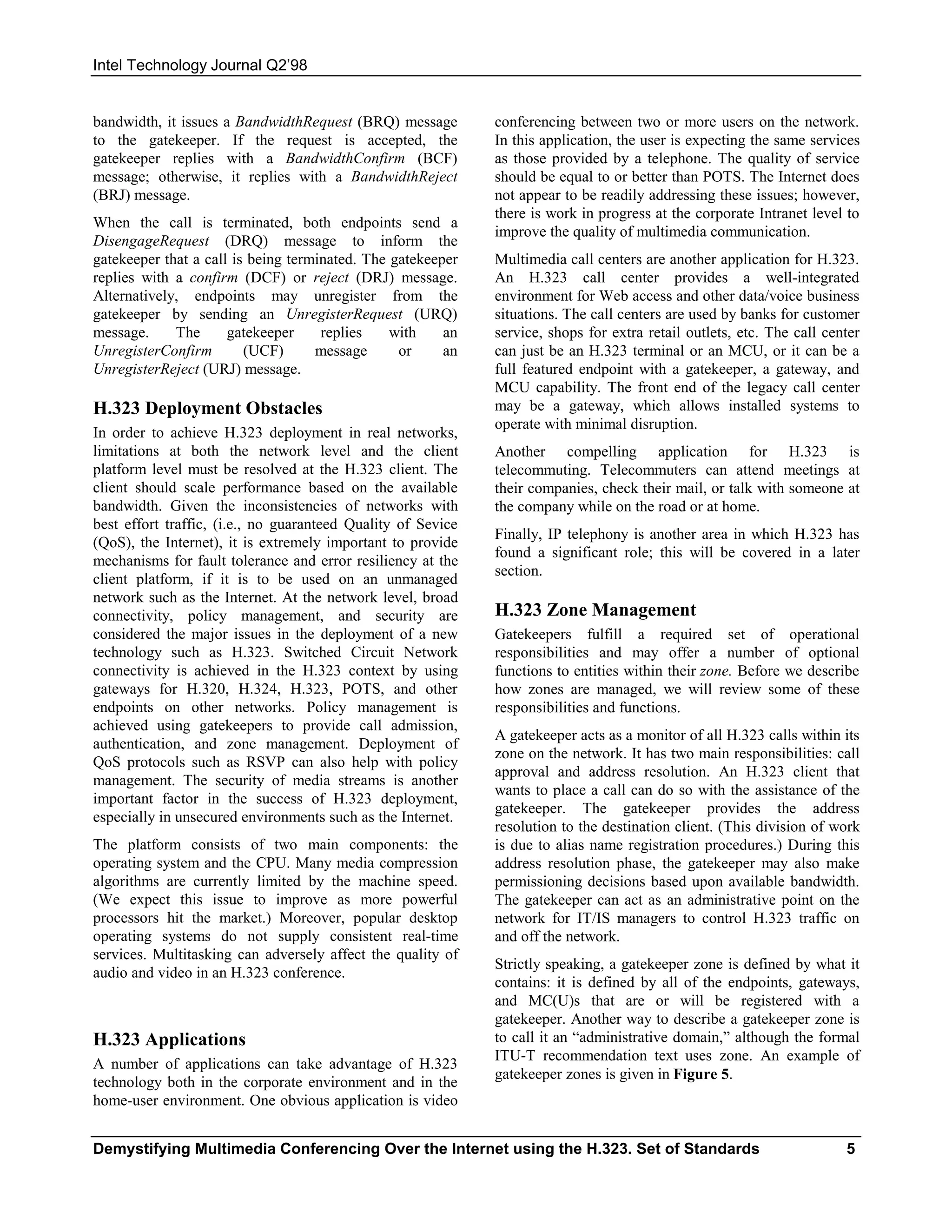 Intel Technology Journal Q2’98


bandwidth, it issues a BandwidthRequest (BRQ) message         conferencing between two or more users on the network.
to the gatekeeper. If the request is accepted, the            In this application, the user is expecting the same services
gatekeeper replies with a BandwidthConfirm (BCF)              as those provided by a telephone. The quality of service
message; otherwise, it replies with a BandwidthReject         should be equal to or better than POTS. The Internet does
(BRJ) message.                                                not appear to be readily addressing these issues; however,
                                                              there is work in progress at the corporate Intranet level to
When the call is terminated, both endpoints send a
                                                              improve the quality of multimedia communication.
DisengageRequest (DRQ) message to inform the
gatekeeper that a call is being terminated. The gatekeeper    Multimedia call centers are another application for H.323.
replies with a confirm (DCF) or reject (DRJ) message.         An H.323 call center provides a well-integrated
Alternatively, endpoints may unregister from the              environment for Web access and other data/voice business
gatekeeper by sending an UnregisterRequest (URQ)              situations. The call centers are used by banks for customer
message.     The      gatekeeper     replies    with    an    service, shops for extra retail outlets, etc. The call center
UnregisterConfirm        (UCF)      message      or     an    can just be an H.323 terminal or an MCU, or it can be a
UnregisterReject (URJ) message.                               full featured endpoint with a gatekeeper, a gateway, and
                                                              MCU capability. The front end of the legacy call center
H.323 Deployment Obstacles                                    may be a gateway, which allows installed systems to
                                                              operate with minimal disruption.
In order to achieve H.323 deployment in real networks,
limitations at both the network level and the client          Another compelling application for H.323 is
platform level must be resolved at the H.323 client. The      telecommuting. Telecommuters can attend meetings at
client should scale performance based on the available        their companies, check their mail, or talk with someone at
bandwidth. Given the inconsistencies of networks with         the company while on the road or at home.
best effort traffic, (i.e., no guaranteed Quality of Sevice
                                                              Finally, IP telephony is another area in which H.323 has
(QoS), the Internet), it is extremely important to provide
                                                              found a significant role; this will be covered in a later
mechanisms for fault tolerance and error resiliency at the
                                                              section.
client platform, if it is to be used on an unmanaged
network such as the Internet. At the network level, broad
connectivity, policy management, and security are             H.323 Zone Management
considered the major issues in the deployment of a new        Gatekeepers fulfill a required set of operational
technology such as H.323. Switched Circuit Network            responsibilities and may offer a number of optional
connectivity is achieved in the H.323 context by using        functions to entities within their zone. Before we describe
gateways for H.320, H.324, H.323, POTS, and other             how zones are managed, we will review some of these
endpoints on other networks. Policy management is             responsibilities and functions.
achieved using gatekeepers to provide call admission,
                                                              A gatekeeper acts as a monitor of all H.323 calls within its
authentication, and zone management. Deployment of
                                                              zone on the network. It has two main responsibilities: call
QoS protocols such as RSVP can also help with policy
                                                              approval and address resolution. An H.323 client that
management. The security of media streams is another
                                                              wants to place a call can do so with the assistance of the
important factor in the success of H.323 deployment,
                                                              gatekeeper. The gatekeeper provides the address
especially in unsecured environments such as the Internet.
                                                              resolution to the destination client. (This division of work
The platform consists of two main components: the             is due to alias name registration procedures.) During this
operating system and the CPU. Many media compression          address resolution phase, the gatekeeper may also make
algorithms are currently limited by the machine speed.        permissioning decisions based upon available bandwidth.
(We expect this issue to improve as more powerful             The gatekeeper can act as an administrative point on the
processors hit the market.) Moreover, popular desktop         network for IT/IS managers to control H.323 traffic on
operating systems do not supply consistent real-time          and off the network.
services. Multitasking can adversely affect the quality of
                                                              Strictly speaking, a gatekeeper zone is defined by what it
audio and video in an H.323 conference.
                                                              contains: it is defined by all of the endpoints, gateways,
                                                              and MC(U)s that are or will be registered with a
                                                              gatekeeper. Another way to describe a gatekeeper zone is
H.323 Applications                                            to call it an “administrative domain,” although the formal
                                                              ITU-T recommendation text uses zone. An example of
A number of applications can take advantage of H.323
                                                              gatekeeper zones is given in Figure 5.
technology both in the corporate environment and in the
home-user environment. One obvious application is video


Demystifying Multimedia Conferencing Over the Internet using the H.323. Set of Standards                                5
 