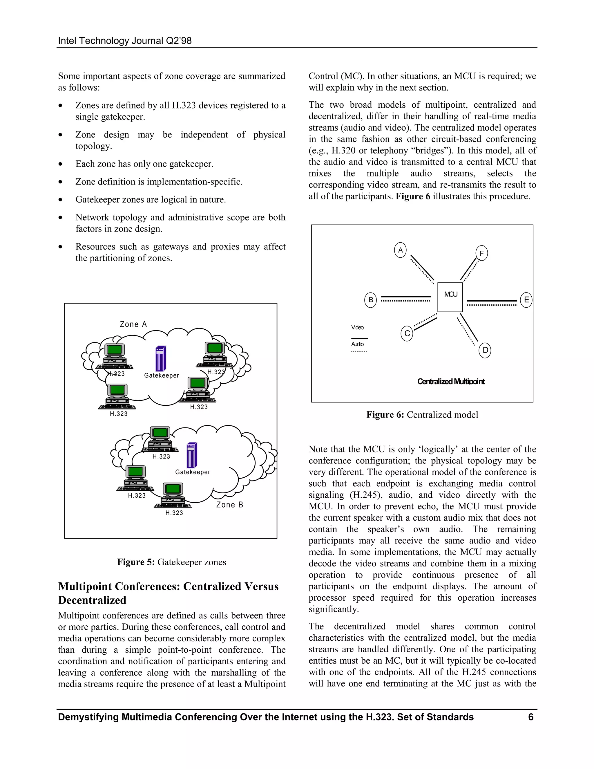 Intel Technology Journal Q2’98


Some important aspects of zone coverage are summarized        Control (MC). In other situations, an MCU is required; we
as follows:                                                   will explain why in the next section.
•   Zones are defined by all H.323 devices registered to a    The two broad models of multipoint, centralized and
    single gatekeeper.                                        decentralized, differ in their handling of real-time media
                                                              streams (audio and video). The centralized model operates
•   Zone design may be independent of physical                in the same fashion as other circuit-based conferencing
    topology.                                                 (e.g., H.320 or telephony “bridges”). In this model, all of
•   Each zone has only one gatekeeper.                        the audio and video is transmitted to a central MCU that
                                                              mixes the multiple audio streams, selects the
•   Zone definition is implementation-specific.               corresponding video stream, and re-transmits the result to
•   Gatekeeper zones are logical in nature.                   all of the participants. Figure 6 illustrates this procedure.

•   Network topology and administrative scope are both
    factors in zone design.
•   Resources such as gateways and proxies may affect                                   A                           F
    the partitioning of zones.


                                                                                                        MCU
                                                                                 B                                       E


                Zone A                                                   Video
                                                                                            C
                                                                         Audio
                                                                                                                     D

            H.323                             H.323
                         Gatekeeper
                                                                                                Centralized Multipoint


                                         H.323
             H.323                                                               Figure 6: Centralized model


                                                              Note that the MCU is only ‘logically’ at the center of the
                             H.323
                                                              conference configuration; the physical topology may be
                                     Gatekeeper               very different. The operational model of the conference is
                                                              such that each endpoint is exchanging media control
                     H.323                                    signaling (H.245), audio, and video directly with the
                                                  Zone B      MCU. In order to prevent echo, the MCU must provide
                                H.323
                                                              the current speaker with a custom audio mix that does not
                                                              contain the speaker’s own audio. The remaining
                                                              participants may all receive the same audio and video
                                                              media. In some implementations, the MCU may actually
               Figure 5: Gatekeeper zones                     decode the video streams and combine them in a mixing
                                                              operation to provide continuous presence of all
Multipoint Conferences: Centralized Versus                    participants on the endpoint displays. The amount of
Decentralized                                                 processor speed required for this operation increases
                                                              significantly.
Multipoint conferences are defined as calls between three
or more parties. During these conferences, call control and   The decentralized model shares common control
media operations can become considerably more complex         characteristics with the centralized model, but the media
than during a simple point-to-point conference. The           streams are handled differently. One of the participating
coordination and notification of participants entering and    entities must be an MC, but it will typically be co-located
leaving a conference along with the marshalling of the        with one of the endpoints. All of the H.245 connections
media streams require the presence of at least a Multipoint   will have one end terminating at the MC just as with the


Demystifying Multimedia Conferencing Over the Internet using the H.323. Set of Standards                                 6
 