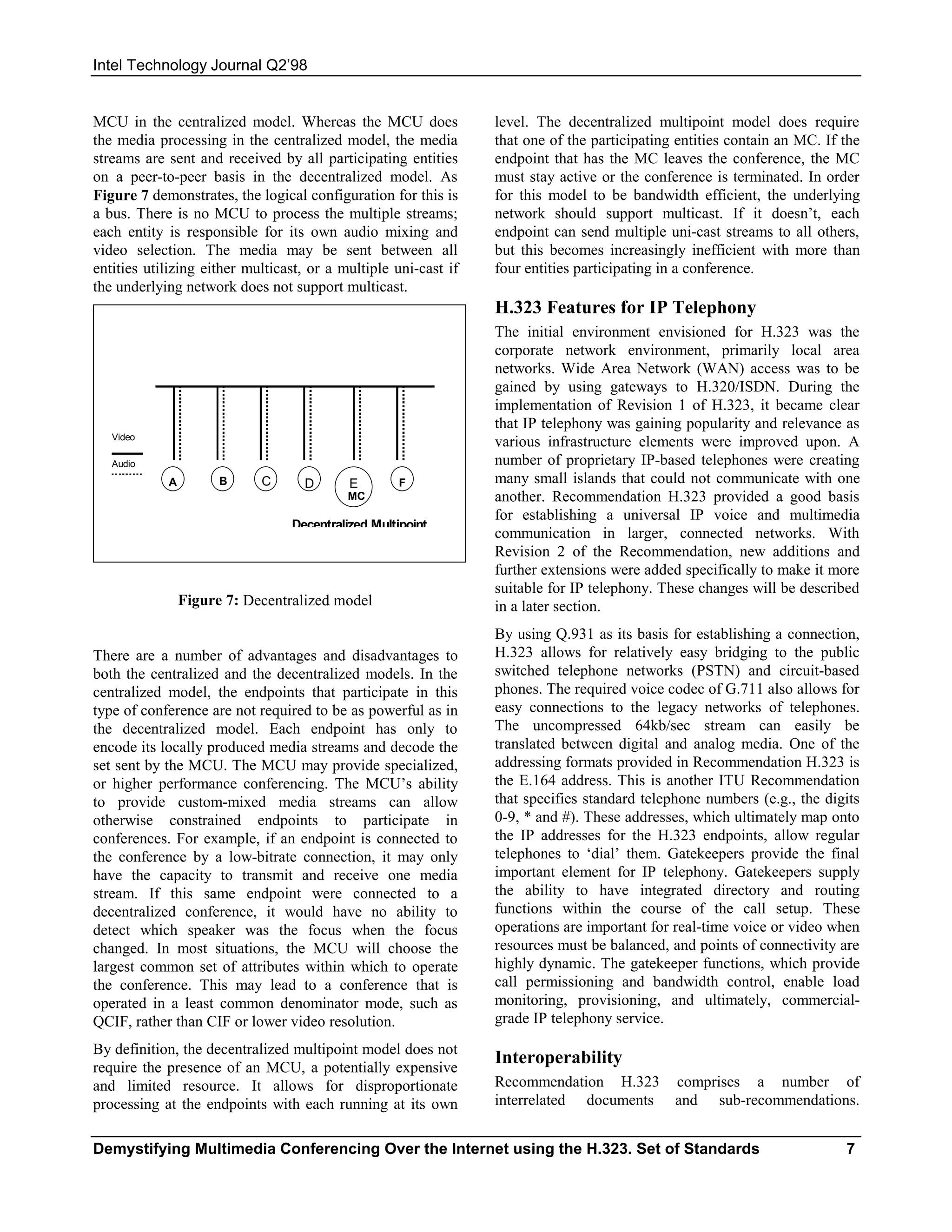 Intel Technology Journal Q2’98


MCU in the centralized model. Whereas the MCU does               level. The decentralized multipoint model does require
the media processing in the centralized model, the media         that one of the participating entities contain an MC. If the
streams are sent and received by all participating entities      endpoint that has the MC leaves the conference, the MC
on a peer-to-peer basis in the decentralized model. As           must stay active or the conference is terminated. In order
Figure 7 demonstrates, the logical configuration for this is     for this model to be bandwidth efficient, the underlying
a bus. There is no MCU to process the multiple streams;          network should support multicast. If it doesn’t, each
each entity is responsible for its own audio mixing and          endpoint can send multiple uni-cast streams to all others,
video selection. The media may be sent between all               but this becomes increasingly inefficient with more than
entities utilizing either multicast, or a multiple uni-cast if   four entities participating in a conference.
the underlying network does not support multicast.
                                                                 H.323 Features for IP Telephony
                                                                 The initial environment envisioned for H.323 was the
                                                                 corporate network environment, primarily local area
                                                                 networks. Wide Area Network (WAN) access was to be
                                                                 gained by using gateways to H.320/ISDN. During the
                                                                 implementation of Revision 1 of H.323, it became clear
                                                                 that IP telephony was gaining popularity and relevance as
   Video
                                                                 various infrastructure elements were improved upon. A
   Audio                                                         number of proprietary IP-based telephones were creating
            A         B     C      D       E        F            many small islands that could not communicate with one
                                           MC                    another. Recommendation H.323 provided a good basis
                                                                 for establishing a universal IP voice and multimedia
                                 Decentralized Multipoint
                                                                 communication in larger, connected networks. With
                                                                 Revision 2 of the Recommendation, new additions and
                                                                 further extensions were added specifically to make it more
                                                                 suitable for IP telephony. These changes will be described
                Figure 7: Decentralized model                    in a later section.
                                                                 By using Q.931 as its basis for establishing a connection,
There are a number of advantages and disadvantages to            H.323 allows for relatively easy bridging to the public
both the centralized and the decentralized models. In the        switched telephone networks (PSTN) and circuit-based
centralized model, the endpoints that participate in this        phones. The required voice codec of G.711 also allows for
type of conference are not required to be as powerful as in      easy connections to the legacy networks of telephones.
the decentralized model. Each endpoint has only to               The uncompressed 64kb/sec stream can easily be
encode its locally produced media streams and decode the         translated between digital and analog media. One of the
set sent by the MCU. The MCU may provide specialized,            addressing formats provided in Recommendation H.323 is
or higher performance conferencing. The MCU’s ability            the E.164 address. This is another ITU Recommendation
to provide custom-mixed media streams can allow                  that specifies standard telephone numbers (e.g., the digits
otherwise constrained endpoints to participate in                0-9, * and #). These addresses, which ultimately map onto
conferences. For example, if an endpoint is connected to         the IP addresses for the H.323 endpoints, allow regular
the conference by a low-bitrate connection, it may only          telephones to ‘dial’ them. Gatekeepers provide the final
have the capacity to transmit and receive one media              important element for IP telephony. Gatekeepers supply
stream. If this same endpoint were connected to a                the ability to have integrated directory and routing
decentralized conference, it would have no ability to            functions within the course of the call setup. These
detect which speaker was the focus when the focus                operations are important for real-time voice or video when
changed. In most situations, the MCU will choose the             resources must be balanced, and points of connectivity are
largest common set of attributes within which to operate         highly dynamic. The gatekeeper functions, which provide
the conference. This may lead to a conference that is            call permissioning and bandwidth control, enable load
operated in a least common denominator mode, such as             monitoring, provisioning, and ultimately, commercial-
QCIF, rather than CIF or lower video resolution.                 grade IP telephony service.
By definition, the decentralized multipoint model does not
require the presence of an MCU, a potentially expensive
                                                                 Interoperability
and limited resource. It allows for disproportionate             Recommendation H.323         comprises a number of
processing at the endpoints with each running at its own         interrelated documents       and sub-recommendations.


Demystifying Multimedia Conferencing Over the Internet using the H.323. Set of Standards                                  7
 