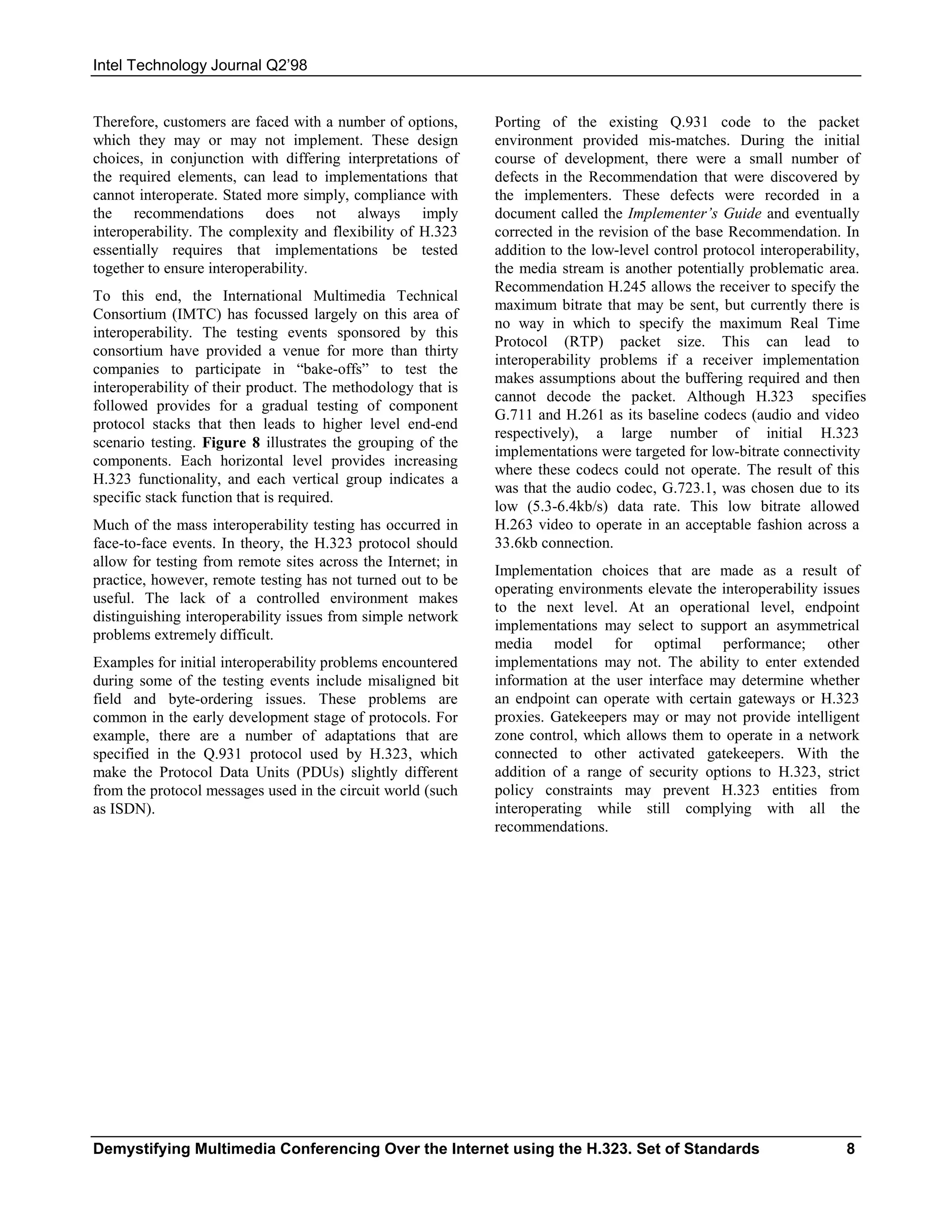 Intel Technology Journal Q2’98


Therefore, customers are faced with a number of options,      Porting of the existing Q.931 code to the packet
which they may or may not implement. These design             environment provided mis-matches. During the initial
choices, in conjunction with differing interpretations of     course of development, there were a small number of
the required elements, can lead to implementations that       defects in the Recommendation that were discovered by
cannot interoperate. Stated more simply, compliance with      the implementers. These defects were recorded in a
the recommendations does not always imply                     document called the Implementer’s Guide and eventually
interoperability. The complexity and flexibility of H.323     corrected in the revision of the base Recommendation. In
essentially requires that implementations be tested           addition to the low-level control protocol interoperability,
together to ensure interoperability.                          the media stream is another potentially problematic area.
                                                              Recommendation H.245 allows the receiver to specify the
To this end, the International Multimedia Technical
                                                              maximum bitrate that may be sent, but currently there is
Consortium (IMTC) has focussed largely on this area of
                                                              no way in which to specify the maximum Real Time
interoperability. The testing events sponsored by this
                                                              Protocol (RTP) packet size. This can lead to
consortium have provided a venue for more than thirty
                                                              interoperability problems if a receiver implementation
companies to participate in “bake-offs” to test the
                                                              makes assumptions about the buffering required and then
interoperability of their product. The methodology that is
                                                              cannot decode the packet. Although H.323 specifies
followed provides for a gradual testing of component
                                                              G.711 and H.261 as its baseline codecs (audio and video
protocol stacks that then leads to higher level end-end
                                                              respectively), a large number of initial H.323
scenario testing. Figure 8 illustrates the grouping of the
                                                              implementations were targeted for low-bitrate connectivity
components. Each horizontal level provides increasing
                                                              where these codecs could not operate. The result of this
H.323 functionality, and each vertical group indicates a
                                                              was that the audio codec, G.723.1, was chosen due to its
specific stack function that is required.
                                                              low (5.3-6.4kb/s) data rate. This low bitrate allowed
Much of the mass interoperability testing has occurred in     H.263 video to operate in an acceptable fashion across a
face-to-face events. In theory, the H.323 protocol should     33.6kb connection.
allow for testing from remote sites across the Internet; in
                                                              Implementation choices that are made as a result of
practice, however, remote testing has not turned out to be
                                                              operating environments elevate the interoperability issues
useful. The lack of a controlled environment makes
                                                              to the next level. At an operational level, endpoint
distinguishing interoperability issues from simple network
                                                              implementations may select to support an asymmetrical
problems extremely difficult.
                                                              media model for optimal performance; other
Examples for initial interoperability problems encountered    implementations may not. The ability to enter extended
during some of the testing events include misaligned bit      information at the user interface may determine whether
field and byte-ordering issues. These problems are            an endpoint can operate with certain gateways or H.323
common in the early development stage of protocols. For       proxies. Gatekeepers may or may not provide intelligent
example, there are a number of adaptations that are           zone control, which allows them to operate in a network
specified in the Q.931 protocol used by H.323, which          connected to other activated gatekeepers. With the
make the Protocol Data Units (PDUs) slightly different        addition of a range of security options to H.323, strict
from the protocol messages used in the circuit world (such    policy constraints may prevent H.323 entities from
as ISDN).                                                     interoperating while still complying with all the
                                                              recommendations.




Demystifying Multimedia Conferencing Over the Internet using the H.323. Set of Standards                              8
 