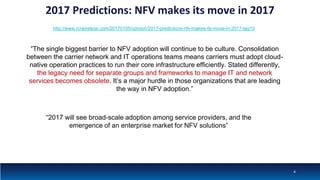 2017 Predictions: NFV makes its move in 2017
http://www.rcrwireless.com/20170105/opinion/2017-predictions-nfv-makes-its-move-in-2017-tag10
“The single biggest barrier to NFV adoption will continue to be culture. Consolidation
between the carrier network and IT operations teams means carriers must adopt cloud-
native operation practices to run their core infrastructure efficiently. Stated differently,
the legacy need for separate groups and frameworks to manage IT and network
services becomes obsolete. It’s a major hurdle in those organizations that are leading
the way in NFV adoption.”
“2017 will see broad-scale adoption among service providers, and the
emergence of an enterprise market for NFV solutions”
4
 