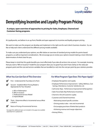 Demystifying Incentive and Loyalty Program Pricing
 A unique, open overview of approaches to pricing for Sales, Employee, Channel and
 Customer-facing programs



At Loyaltyworks, we believe in an up-front, ﬂexible and open approach to incentive and loyalty program pricing.

We want to make sure the program we develop and implement is the right one for each client’s business situation. So, we
like to help each client understand the diﬀerent pricing models available.

To make sure you understand your options, we oﬀer below an overview of standard pricing models for points-based
programs, as well as important considerations. We encourage you to review your options toward making a more informed
determination of what’s best for you.

Please keep in mind that this guide beneﬁts you most eﬀectively if you take all sections into account. For example, knowing
that you want a “Bill on Issuance” model for your program does you no good if you don’t have clarity on the value per
program point and the cost and service variables that are bundled (or not) into the cost per point by your solution provider.




What You Can Get Out of This Overview                                             For What Program Type Does This Paper Apply?
       First – Understand the True Value of a Point                               • Employee Recognition and Loyalty
                                                                                  • Employee Performance Improvement - Safety, Wellness, Cost
       Second – Establish Which Pricing Model is
                                                                                    Savings, Attendance, Customer Satisfaction, etc
       Appropriate for Your Situation
                                                                                  • Call Center Reps - Performance Improvement & Recognition
           a. Bill on Redemption
                                                                                  • Sales Force/Sales Rep Performance Incentives
           b. Bill on Issuance
           c. Professional Services Model                                         • Channel or B-to-B Customer Loyalty
           d. Hybrid Model
                                                                                  • Customer and Channel Incentives
       Third – Determine What is Incremental versus What                             • Motivating toward speciﬁc activities
       is Built-in
                                                                                     • Driving product sales - new and incremental
       Note on Pricing of Incremental Services                                       • Encouraging purchase of better/best products

See page 8 for additional topics not included in this paper, but available           • Achieving revenue and margin objectives
separately from Loyaltyworks.
                                                                                  • Among Others...




                                                                                                                                                 1
                   © 2009 Loyaltyworks 2337 Perimeter Park Drive | Suite 220 | Atlanta, GA 30341 | Phone 1.800.844.5000 | www.loyaltyworks.com
 