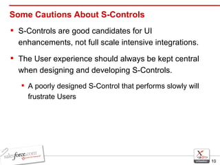 Some Cautions About S-Controls S-Controls are good candidates for UI enhancements, not full scale intensive integrations. The User experience should always be kept central when designing and developing S-Controls.  A poorly designed S-Control that performs slowly will frustrate Users 