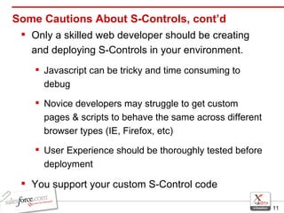 Some Cautions About S-Controls, cont’d Only a skilled web developer should be creating and deploying S-Controls in your environment. Javascript can be tricky and time consuming to debug Novice developers may struggle to get custom pages & scripts to behave the same across different browser types (IE, Firefox, etc) User Experience should be thoroughly tested before deployment You support your custom S-Control code 