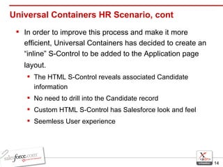 Universal Containers HR Scenario, cont In order to improve this process and make it more efficient, Universal Containers has decided to create an “inline” S-Control to be added to the Application page layout.   The HTML S-Control reveals associated Candidate information No need to drill into the Candidate record Custom HTML S-Control has Salesforce look and feel  Seemless User experience 