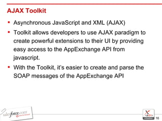 AJAX Toolkit Asynchronous JavaScript and XML (AJAX) Toolkit allows developers to use AJAX paradigm to create powerful extensions to their UI by providing easy access to the AppExchange API from javascript. With the Toolkit, it’s easier to create and parse the SOAP messages of the AppExchange API 