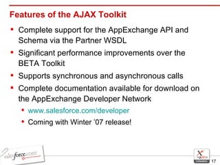 Features of the AJAX Toolkit Complete support for the AppExchange API and Schema via the Partner WSDL Significant performance improvements over the BETA Toolkit Supports synchronous and asynchronous calls Complete documentation available for download on the AppExchange Developer Network www.salesforce.com/developer Coming with Winter ’07 release! 