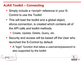 AJAX Toolkit – Connecting Simply include a <script> reference in your S-Control to use the Toolkit This will load the toolkit and a global object, sforce.connection, is created which contains all of the API calls and toolkit methods. Create, Update, Delete, Query, etc. Security and access will be based off the User who launched the S-Control by default A “login” function that takes a username/password is also supported by the toolkit 