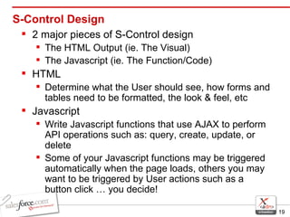 S-Control Design 2 major pieces of S-Control design The HTML Output (ie. The Visual) The Javascript (ie. The Function/Code) HTML Determine what the User should see, how forms and tables need to be formatted, the look & feel, etc Javascript Write Javascript functions that use AJAX to perform API operations such as: query, create, update, or delete  Some of your Javascript functions may be triggered automatically when the page loads, others you may want to be triggered by User actions such as a button click … you decide! 