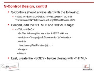 S-Control Design, cont’d S-Controls should always start with the following: <!DOCTYPE HTML PUBLIC "-//W3C//DTD HTML 4.01 Transitional//EN” "http://www.w3.org/TR/html4/loose.dtd"> Second, add the <HTML> and <HEAD> tags: <HTML><HEAD> <!-- The following line loads the AJAX Toolkit --> <script src="/soap/ajax/8.0/connection.js"></script> <script> function myFirstFunction() { … } </script> </head> Last, create the <BODY> before closing with </HTML> 