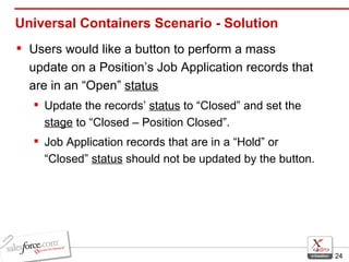 Universal Containers Scenario - Solution Users would like a button to perform a mass update on a Position’s Job Application records that are in an “Open”  status Update the records’  status  to “Closed” and set the  stage  to “Closed – Position Closed”. Job Application records that are in a “Hold” or “Closed”  status  should not be updated by the button. 