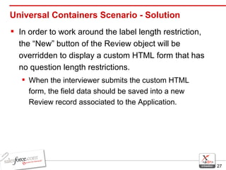 Universal Containers Scenario - Solution In order to work around the label length restriction, the “New” button of the Review object will be overridden to display a custom HTML form that has no question length restrictions.  When the interviewer submits the custom HTML form, the field data should be saved into a new Review record associated to the Application. 