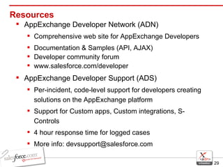 Resources AppExchange Developer Network (ADN) Comprehensive web site for AppExchange Developers Documentation & Samples (API, AJAX) Developer community forum www.salesforce.com/developer AppExchange Developer Support (ADS) Per-incident, code-level support for developers creating solutions on the AppExchange platform  Support for Custom apps, Custom integrations, S-Controls  4 hour response time for logged cases  More info: devsupport@salesforce.com 