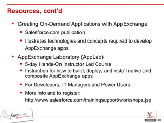Resources, cont’d Creating On-Demand Applications with AppExchange Salesforce.com publication Illustrates technologies and concepts required to develop AppExchange apps AppExchange Laboratory (AppLab) 5-day Hands-On Instructor Led Course Instruction for how to build, deploy, and install native and composite AppExchange apps For Developers, IT Managers and Power Users More info and to register: http://www.salesforce.com/trainingsupport/workshops.jsp 