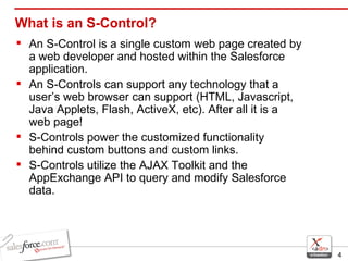 What is an S-Control? An S-Control is a single custom web page created by a web developer and hosted within the Salesforce application. An S-Controls can support any technology that a user’s web browser can support (HTML, Javascript, Java Applets, Flash, ActiveX, etc). After all it is a web page! S-Controls power the customized functionality behind custom buttons and custom links. S-Controls utilize the AJAX Toolkit and the AppExchange API to query and modify Salesforce data. 