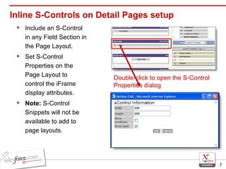 Inline S-Controls on Detail Pages setup Include an S-Control in any Field Section in the Page Layout. Set S-Control Properties on the Page Layout to control the iFrame display attributes. Note:  S-Control Snippets will not be available to add to page layouts.  Double-click to open the S-Control Properties dialog 