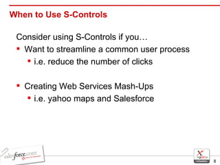 When to Use S-Controls Consider using S-Controls if you…  Want to streamline a common user process  i.e. reduce the number of clicks Creating Web Services Mash-Ups i.e. yahoo maps and Salesforce 