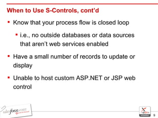 When to Use S-Controls, cont’d Know that your process flow is closed loop  i.e., no outside databases or data sources that aren’t web services enabled Have a small number of records to update or display Unable to host custom ASP.NET or JSP web control 