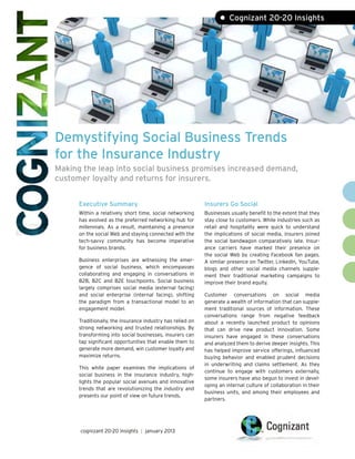 • Cognizant 20-20 Insights




Demystifying Social Business Trends
for the Insurance Industry
Making the leap into social business promises increased demand,
customer loyalty and returns for insurers.


      Executive Summary                                     Insurers Go Social
      Within a relatively short time, social networking     Businesses usually benefit to the extent that they
      has evolved as the preferred networking hub for       stay close to customers. While industries such as
      millennials. As a result, maintaining a presence      retail and hospitality were quick to understand
      on the social Web and staying connected with the      the implications of social media, insurers joined
      tech-savvy community has become imperative            the social bandwagon comparatively late. Insur-
      for business brands.                                  ance carriers have marked their presence on
                                                            the social Web by creating Facebook fan pages.
      Business enterprises are witnessing the emer-         A similar presence on Twitter, LinkedIn, YouTube,
      gence of social business, which encompasses           blogs and other social media channels supple-
      collaborating and engaging in conversations in        ment their traditional marketing campaigns to
      B2B, B2C and B2E touchpoints. Social business         improve their brand equity.
      largely comprises social media (external facing)
      and social enterprise (internal facing), shifting     Customer conversations on social media
      the paradigm from a transactional model to an         generate a wealth of information that can supple-
      engagement model.                                     ment traditional sources of information. These
                                                            conversations range from negative feedback
      Traditionally, the insurance industry has relied on   about a recently launched product to opinions
      strong networking and trusted relationships. By       that can drive new product innovation. Some
      transforming into social businesses, insurers can     insurers have engaged in these conversations
      tap significant opportunities that enable them to     and analyzed them to derive deeper insights. This
      generate more demand, win customer loyalty and        has helped improve service offerings, influenced
      maximize returns.                                     buying behavior and enabled prudent decisions
                                                            in underwriting and claims settlement. As they
      This white paper examines the implications of
                                                            continue to engage with customers externally,
      social business in the insurance industry, high-
                                                            some insurers have also begun to invest in devel-
      lights the popular social avenues and innovative
                                                            oping an internal culture of collaboration in their
      trends that are revolutionizing the industry and
                                                            business units, and among their employees and
      presents our point of view on future trends.
                                                            partners.




      cognizant 20-20 insights | january 2013
 