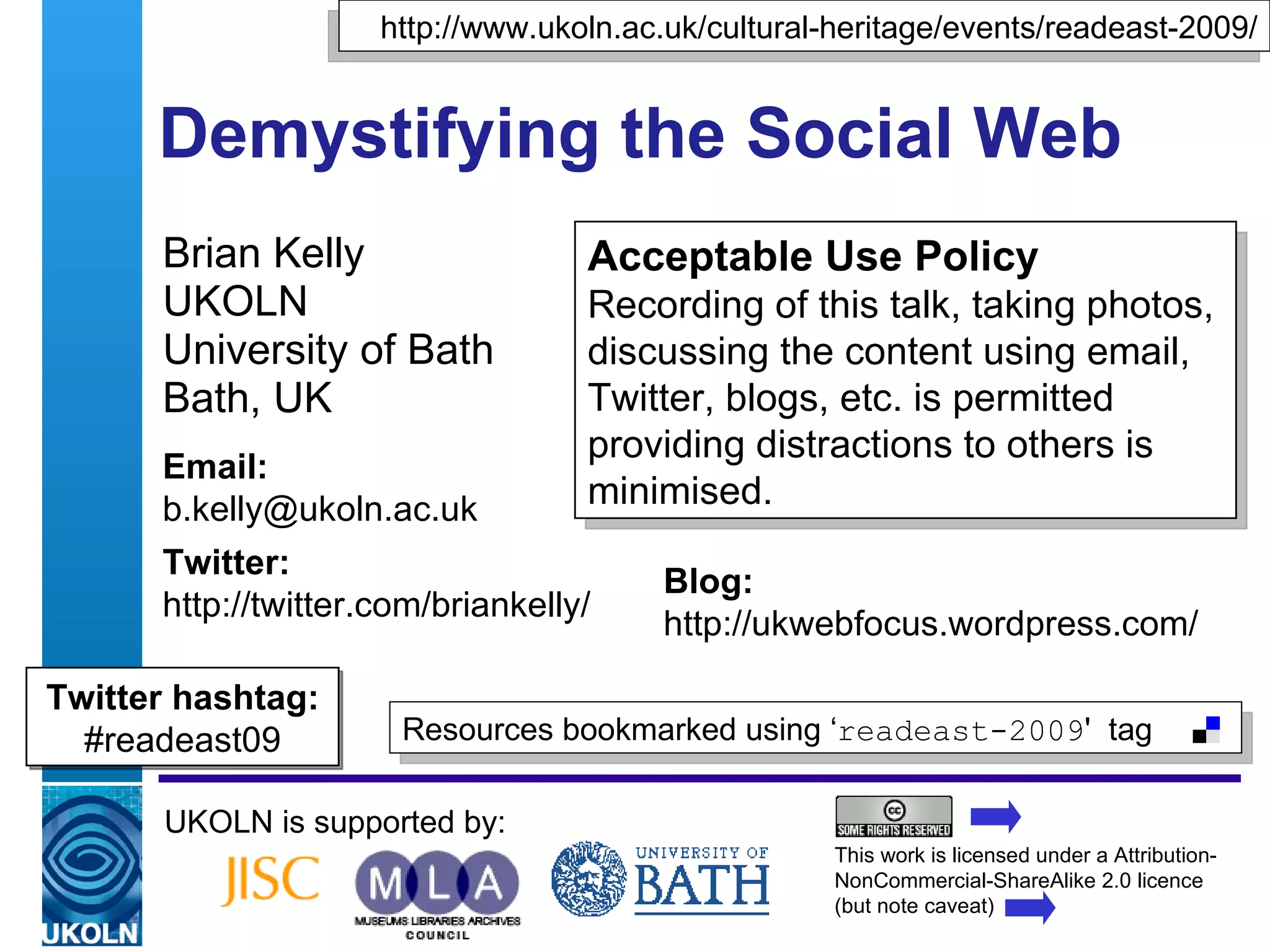 Demystifying the Social Web Brian Kelly UKOLN University of Bath Bath, UK UKOLN is supported by: This work is licensed under a Attribution-NonCommercial-ShareAlike 2.0 licence (but note caveat) Acceptable Use Policy Recording of this talk, taking photos, discussing the content using email, Twitter, blogs, etc. is permitted providing distractions to others is minimised. Resources bookmarked using ‘ readeast-2009 '  tag  http://www.ukoln.ac.uk/cultural-heritage/events/readeast-2009/ Email: [email_address] Twitter: http://twitter.com/briankelly/   Blog: http://ukwebfocus.wordpress.com/ Twitter hashtag: #readeast09 