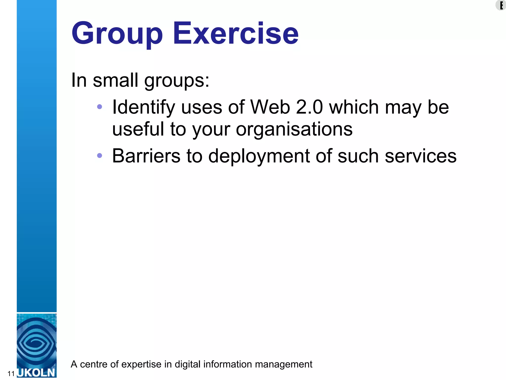 Group Exercise In small groups: Identify uses of Web 2.0 which may be useful to your organisations Barriers to deployment of such services E 