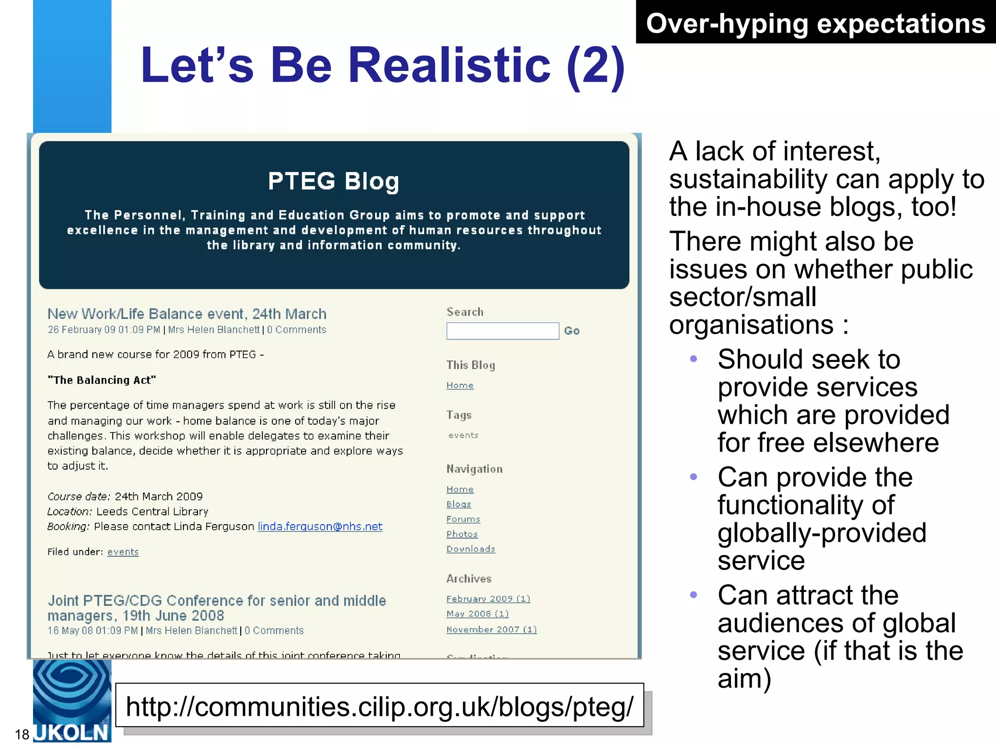 Let’s Be Realistic (2) A lack of interest, sustainability can apply to the in-house blogs, too! There might also be issues on whether public sector/small organisations : Should seek to provide services which are provided for free elsewhere Can provide the functionality of globally-provided service Can attract the audiences of global service (if that is the aim) Over-hyping expectations http://communities.cilip.org.uk/blogs/pteg/ 