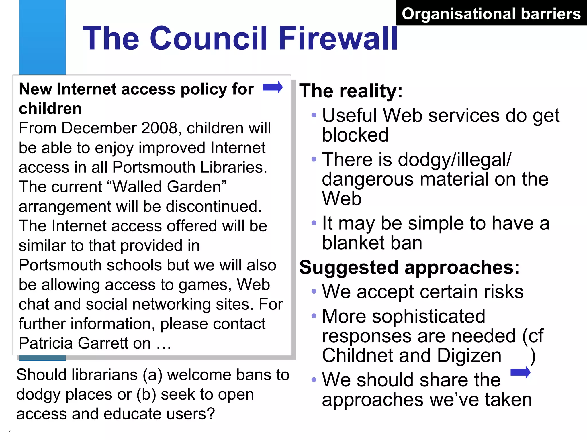 The Council Firewall The reality: Useful Web services do get blocked There is dodgy/illegal/ dangerous material on the Web It may be simple to have a blanket ban Suggested approaches: We accept certain risks More sophisticated responses are needed (cf Childnet and Digizen  ) We should share the approaches we’ve taken New Internet access policy for children From December 2008, children will be able to enjoy improved Internet access in all Portsmouth Libraries. The current “Walled Garden” arrangement will be discontinued. The Internet access offered will be similar to that provided in Portsmouth schools but we will also be allowing access to games, Web chat and social networking sites. For further information, please contact Patricia Garrett on … Should librarians (a) welcome bans to dodgy places or (b) seek to open access and educate users? Organisational barriers 