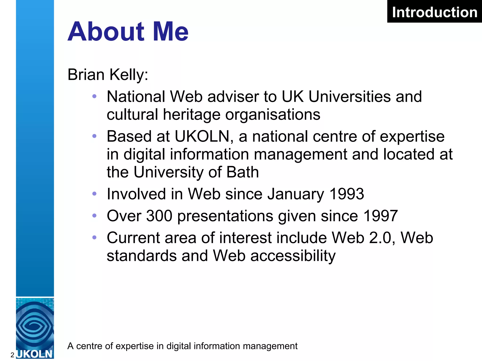 About Me Brian Kelly: National Web adviser to UK Universities and cultural heritage organisations Based at UKOLN, a national centre of expertise in digital information management and located at the University of Bath Involved in Web since January 1993 Over 300 presentations given since 1997 Current area of interest include Web 2.0, Web standards and Web accessibility Introduction 