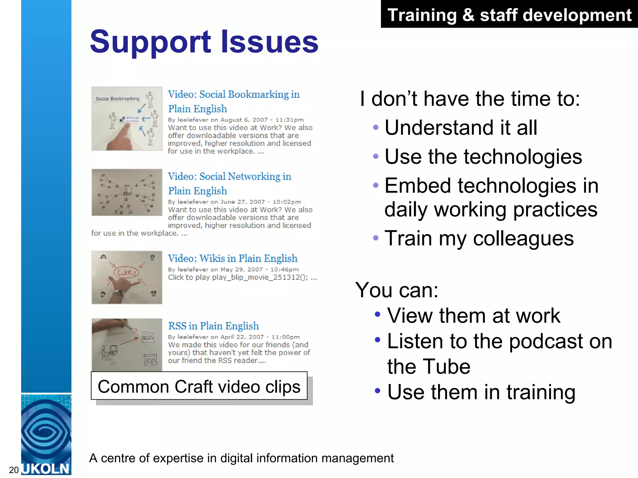 Support Issues I don’t have the time to: Understand it all Use the technologies Embed technologies in daily working practices Train my colleagues Common Craft video clips You can: View them at work Listen to the podcast on the Tube Use them in training Training & staff development 