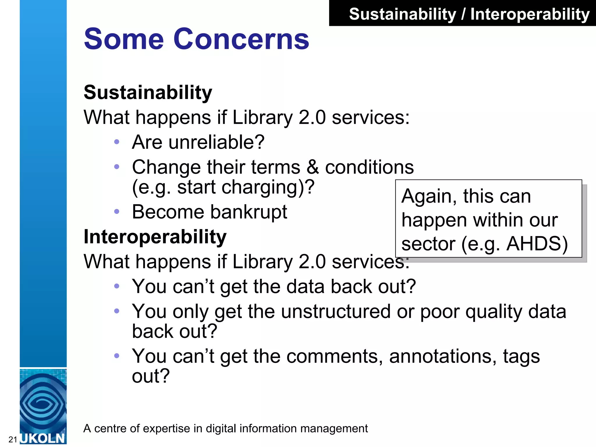 Some Concerns Sustainability What happens if Library 2.0 services: Are unreliable? Change their terms & conditions  (e.g. start charging)? Become bankrupt Interoperability What happens if Library 2.0 services: You can’t get the data back out? You only get the unstructured or poor quality data back out? You can’t get the comments, annotations, tags out? Sustainability / Interoperability Again, this can happen within our sector (e.g. AHDS)  