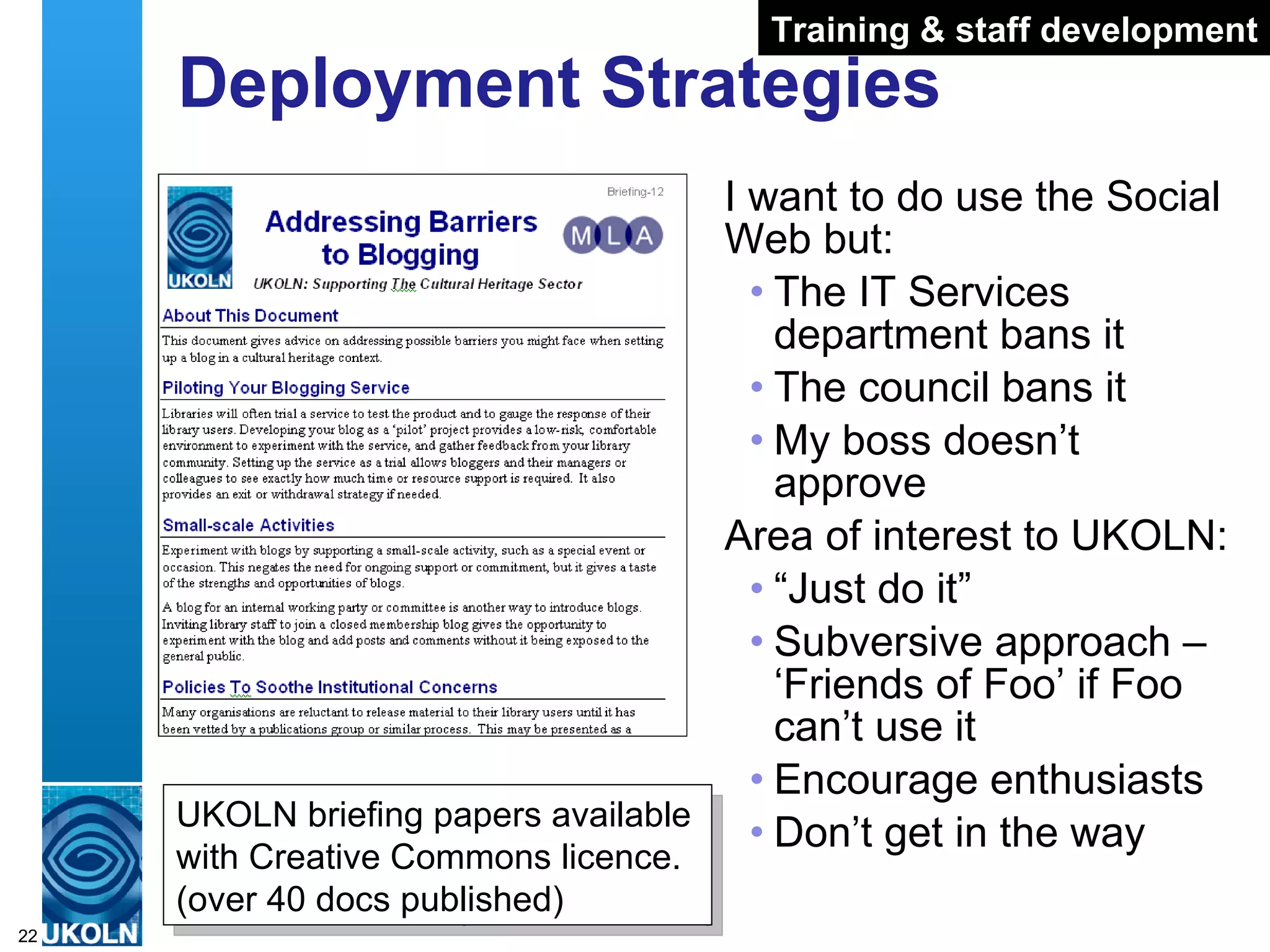 Deployment Strategies I want to do use the Social Web but: The IT Services department bans it The council bans it My boss doesn’t approve Area of interest to UKOLN: “ Just do it” Subversive approach – ‘Friends of Foo’ if Foo can’t use it Encourage enthusiasts Don’t get in the way UKOLN briefing papers available with Creative Commons licence. (over 40 docs published) Training & staff development 