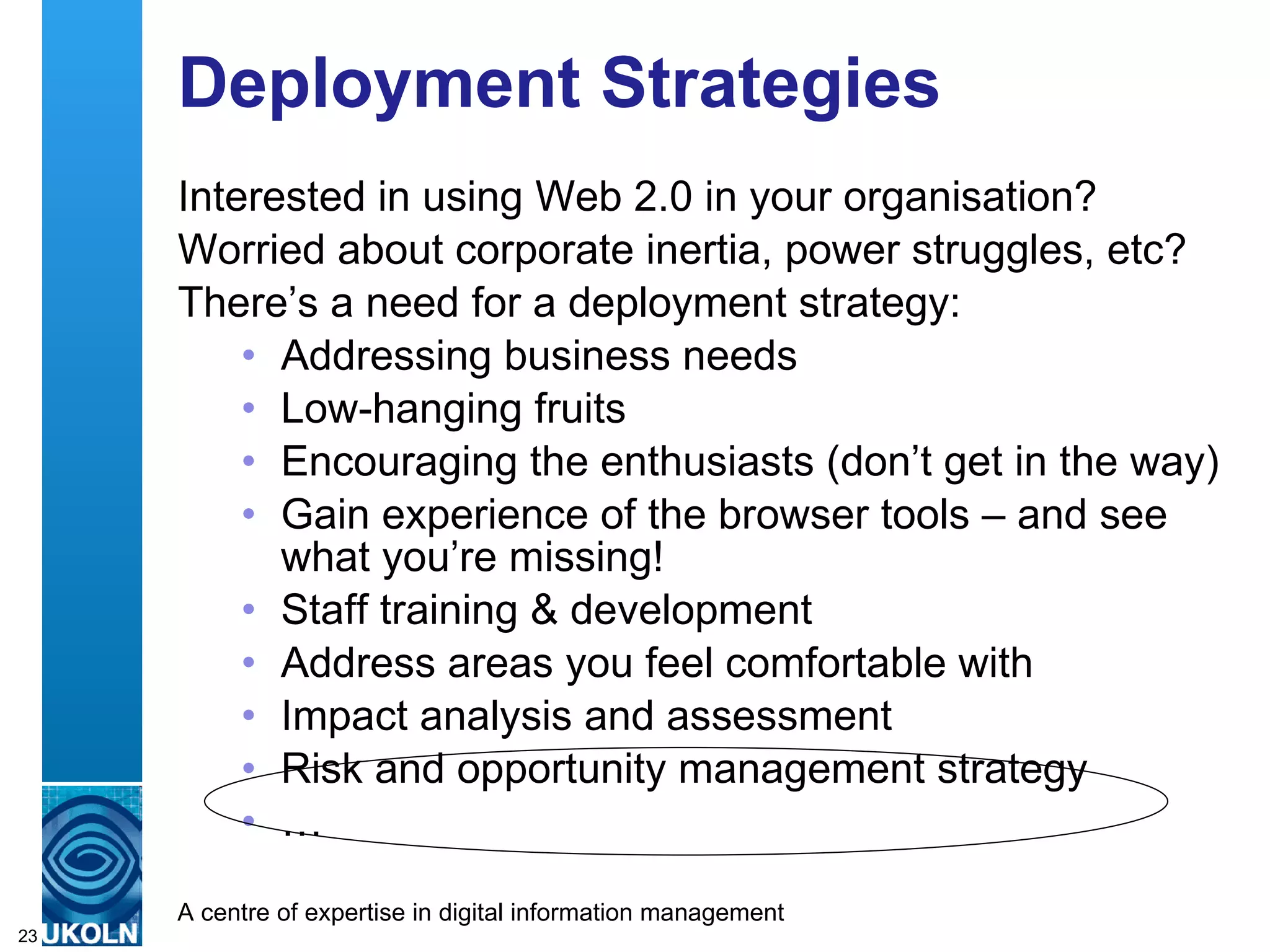 Deployment Strategies Interested in using Web 2.0 in your organisation? Worried about corporate inertia, power struggles, etc? There’s a need for a deployment strategy: Addressing business needs Low-hanging fruits Encouraging the enthusiasts (don’t get in the way) Gain experience of the browser tools – and see what you’re missing! Staff training & development Address areas you feel comfortable with Impact analysis and assessment Risk and opportunity management strategy …  