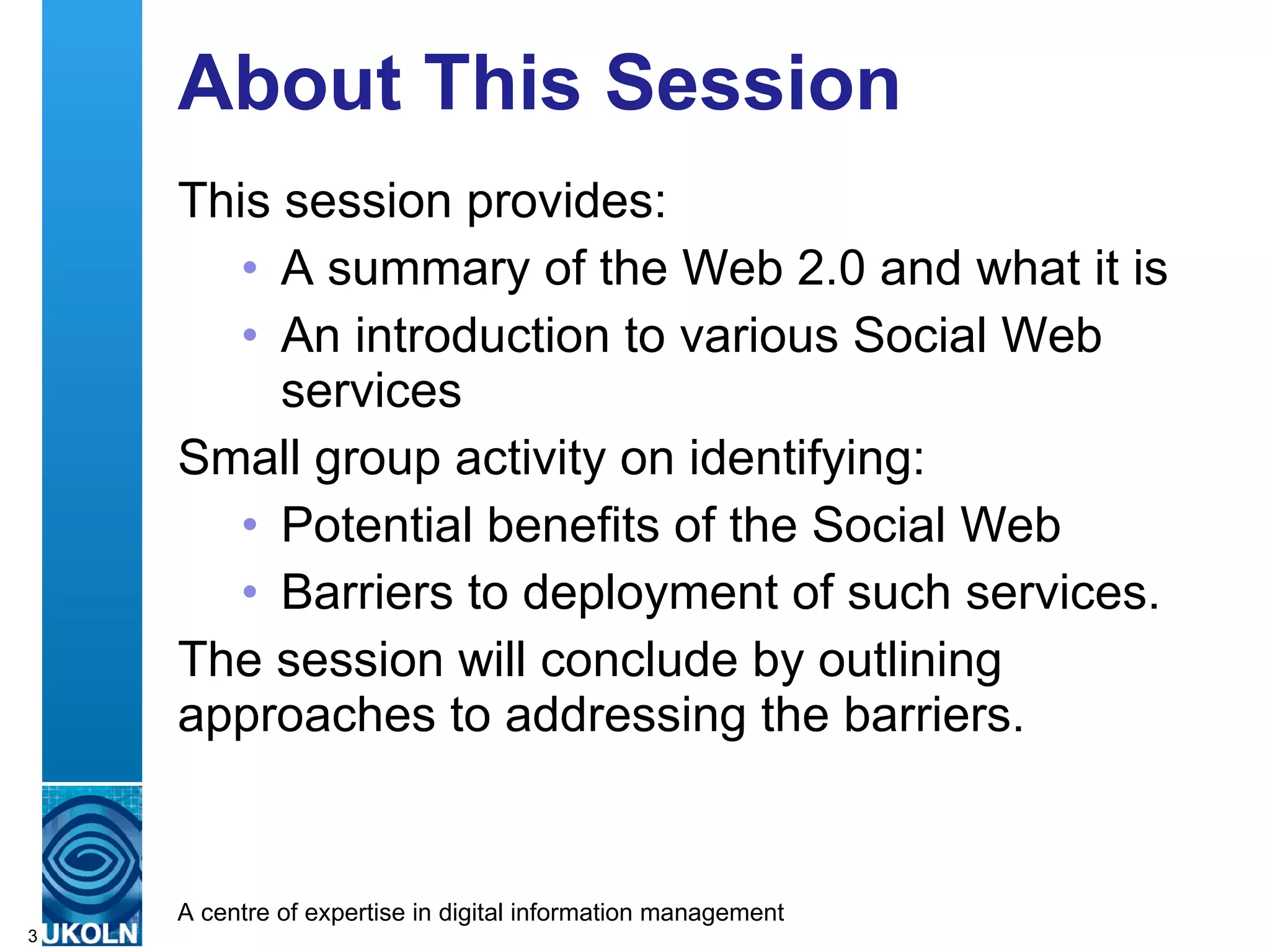About This Session This session provides: A summary of the Web 2.0 and what it is  An introduction to various Social Web services  Small group activity on identifying: Potential benefits of the Social Web Barriers to deployment of such services.  The session will conclude by outlining approaches to addressing the barriers. 