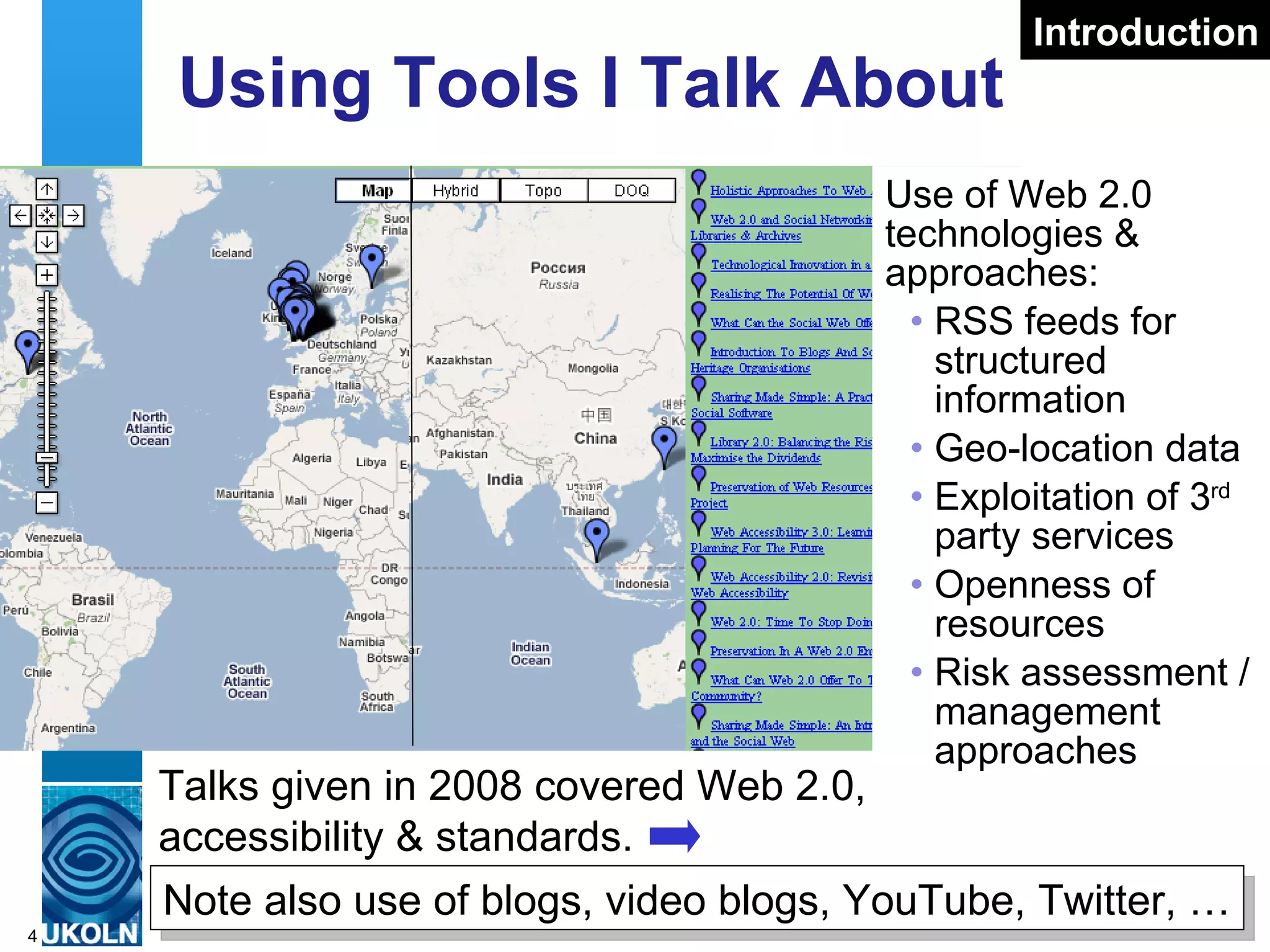 Using Tools I Talk About  Use of Web 2.0 technologies & approaches: RSS feeds for structured information Geo-location data Exploitation of 3 rd  party services Openness of resources Risk assessment / management approaches Talks given in 2008 covered Web 2.0, accessibility & standards. Introduction Note also use of blogs, video blogs, YouTube, Twitter, … 